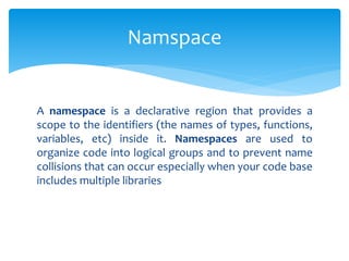 A namespace is a declarative region that provides a
scope to the identifiers (the names of types, functions,
variables, etc) inside it. Namespaces are used to
organize code into logical groups and to prevent name
collisions that can occur especially when your code base
includes multiple libraries
Namspace
 