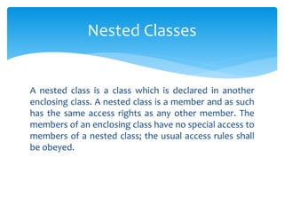 A nested class is a class which is declared in another
enclosing class. A nested class is a member and as such
has the same access rights as any other member. The
members of an enclosing class have no special access to
members of a nested class; the usual access rules shall
be obeyed.
Nested Classes
 