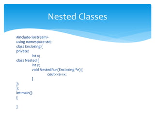 #include<iostream>
using namespace std;
class Enclosing {
private:
int x;
class Nested {
int y;
void NestedFun(Enclosing *e) {
cout<<e->x;
}
};
};
int main()
{
}
Nested Classes
 