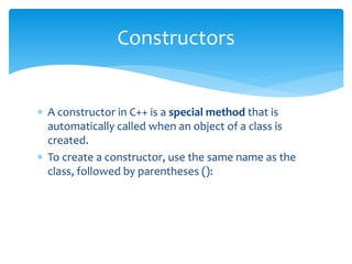  A constructor in C++ is a special method that is
automatically called when an object of a class is
created.
 To create a constructor, use the same name as the
class, followed by parentheses ():
Constructors
 