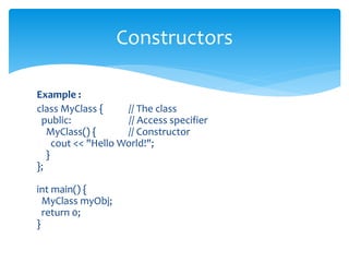 Example :
class MyClass { // The class
public: // Access specifier
MyClass() { // Constructor
cout << "Hello World!";
}
};
int main() {
MyClass myObj;
return 0;
}
Constructors
 