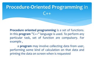 Procedure oriented programming is a set of functions.
In this program ”C++” language is used. To perform any
particular task, set of function are compulsory. For
example ,
a program may involve collecting data from user,
performing some kind of calculation on that data and
printing the data on screen when is requested
Procedure-Oriented Programming in
C++
 