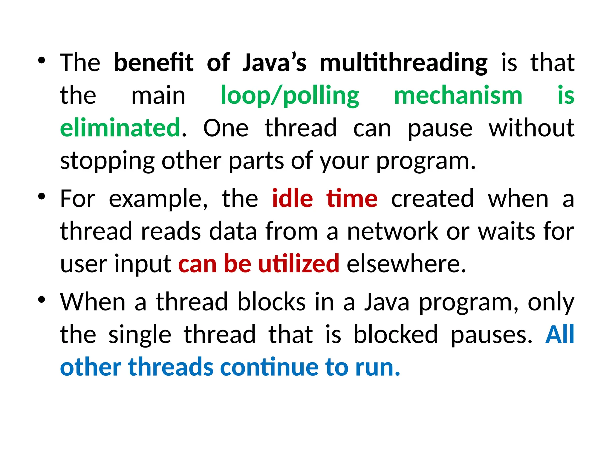 • The benefit of Java’s multithreading is that
the main loop/polling mechanism is
eliminated. One thread can pause without
stopping other parts of your program.
• For example, the idle time created when a
thread reads data from a network or waits for
user input can be utilized elsewhere.
• When a thread blocks in a Java program, only
the single thread that is blocked pauses. All
other threads continue to run.
 