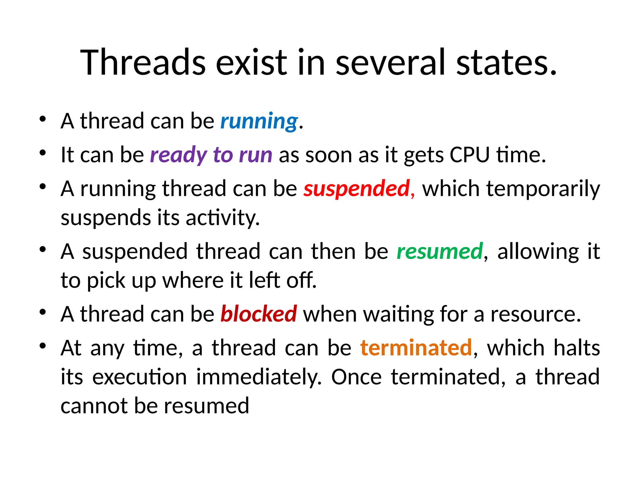 Threads exist in several states.
• A thread can be running.
• It can be ready to run as soon as it gets CPU time.
• A running thread can be suspended, which temporarily
suspends its activity.
• A suspended thread can then be resumed, allowing it
to pick up where it left off.
• A thread can be blocked when waiting for a resource.
• At any time, a thread can be terminated, which halts
its execution immediately. Once terminated, a thread
cannot be resumed
 