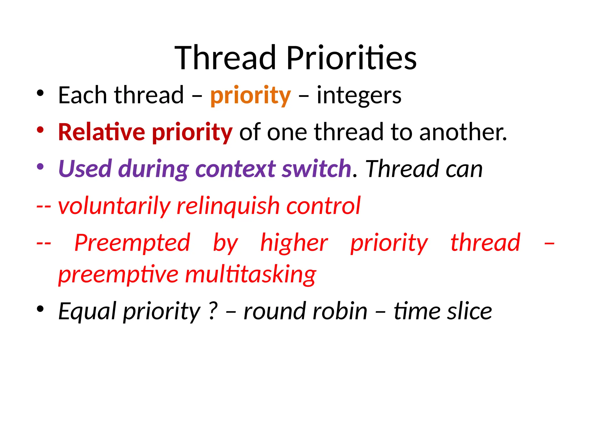 Thread Priorities
• Each thread – priority – integers
• Relative priority of one thread to another.
• Used during context switch. Thread can
-- voluntarily relinquish control
-- Preempted by higher priority thread –
preemptive multitasking
• Equal priority ? – round robin – time slice
 