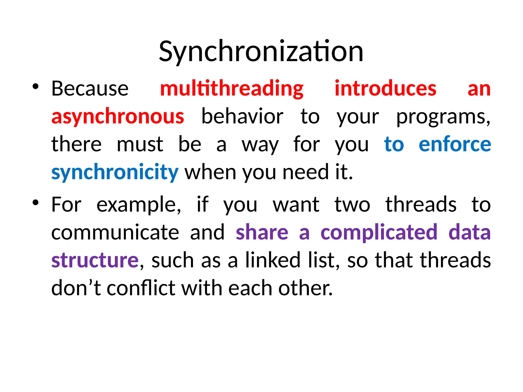 Synchronization
• Because multithreading introduces an
asynchronous behavior to your programs,
there must be a way for you to enforce
synchronicity when you need it.
• For example, if you want two threads to
communicate and share a complicated data
structure, such as a linked list, so that threads
don’t conflict with each other.
 