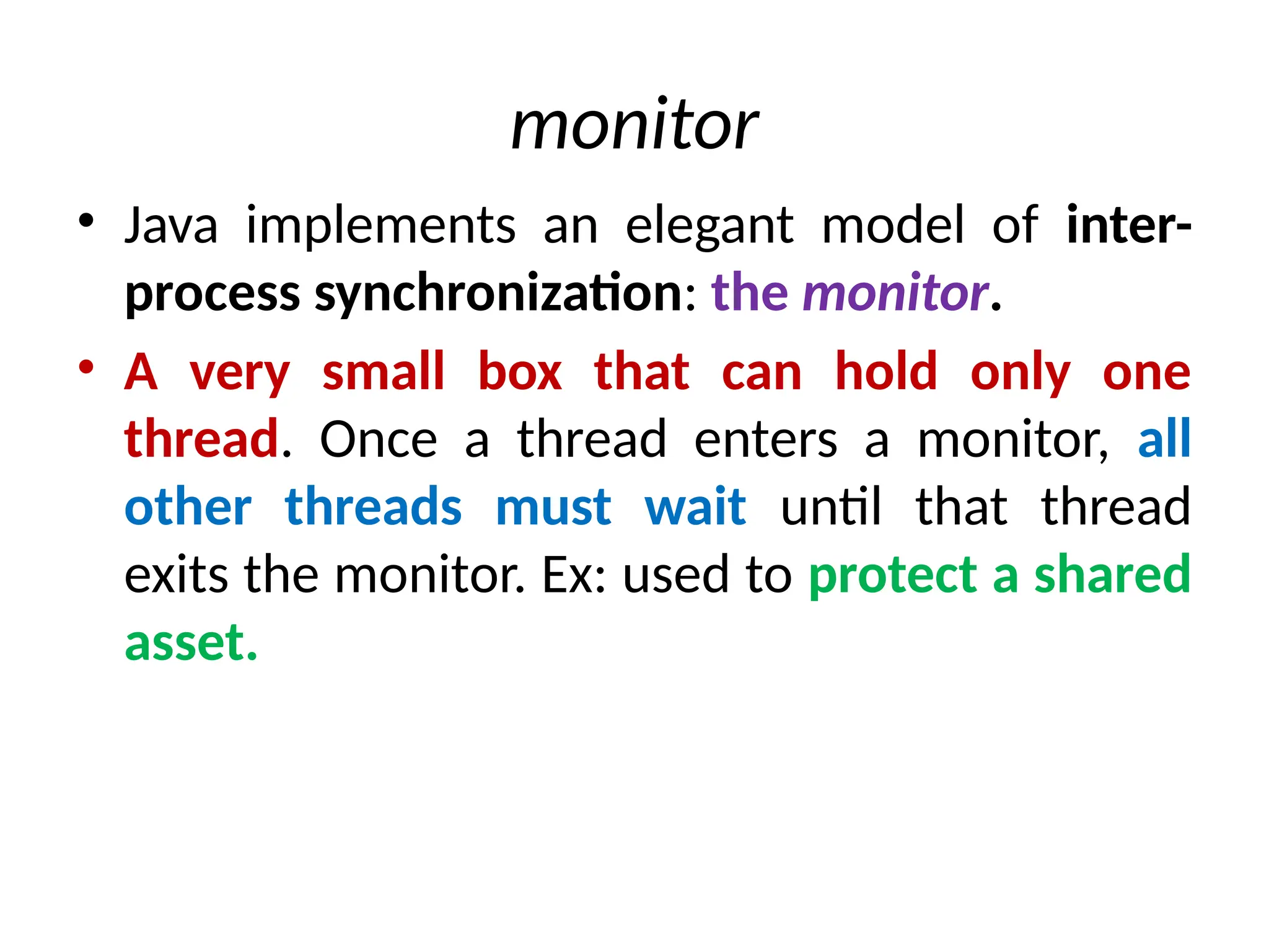 monitor
• Java implements an elegant model of inter-
process synchronization: the monitor.
• A very small box that can hold only one
thread. Once a thread enters a monitor, all
other threads must wait until that thread
exits the monitor. Ex: used to protect a shared
asset.
 