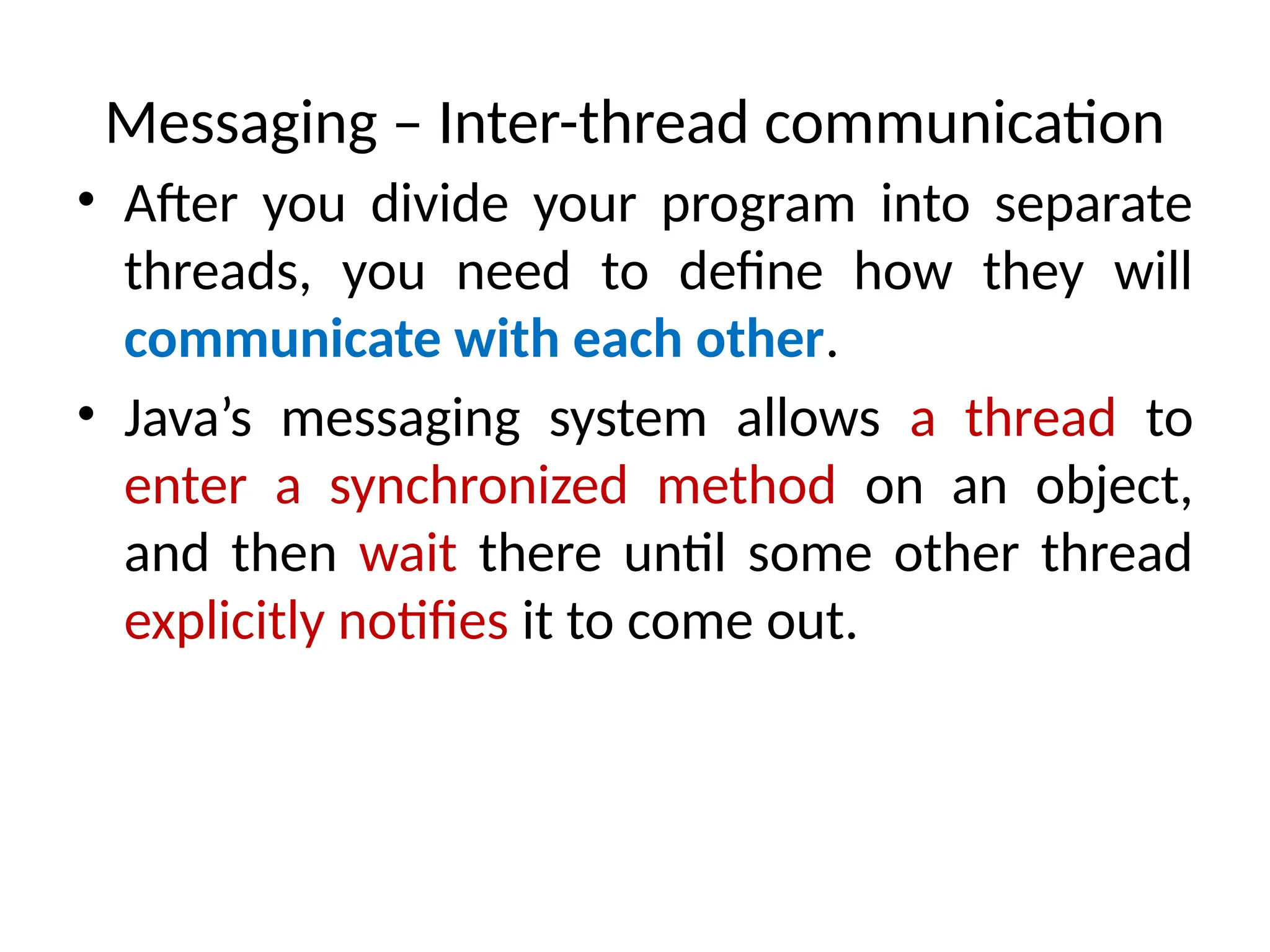 Messaging – Inter-thread communication
• After you divide your program into separate
threads, you need to define how they will
communicate with each other.
• Java’s messaging system allows a thread to
enter a synchronized method on an object,
and then wait there until some other thread
explicitly notifies it to come out.
 