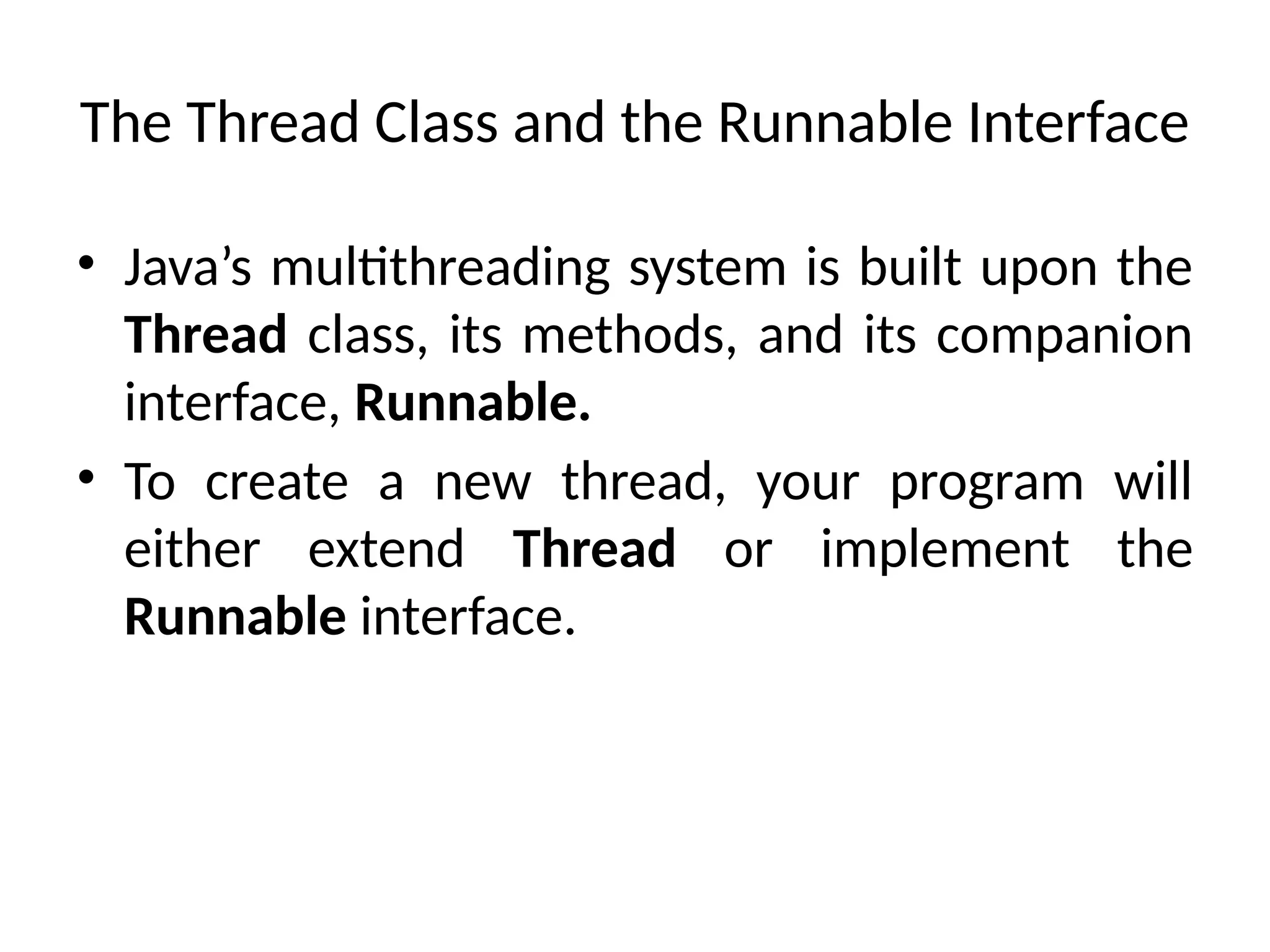 The Thread Class and the Runnable Interface
• Java’s multithreading system is built upon the
Thread class, its methods, and its companion
interface, Runnable.
• To create a new thread, your program will
either extend Thread or implement the
Runnable interface.
 
