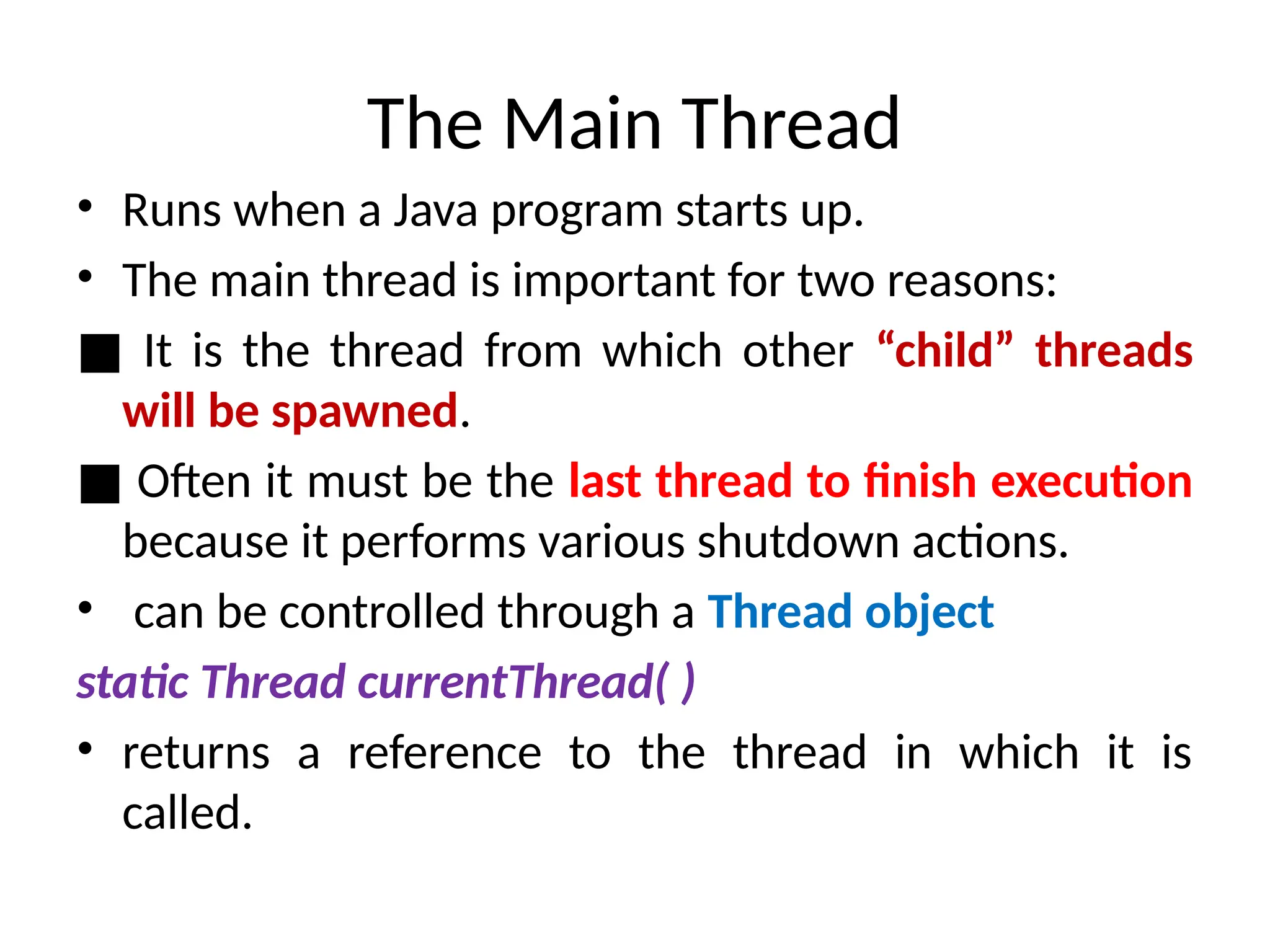 The Main Thread
• Runs when a Java program starts up.
• The main thread is important for two reasons:
■ It is the thread from which other “child” threads
will be spawned.
■ Often it must be the last thread to finish execution
because it performs various shutdown actions.
• can be controlled through a Thread object
static Thread currentThread( )
• returns a reference to the thread in which it is
called.
 