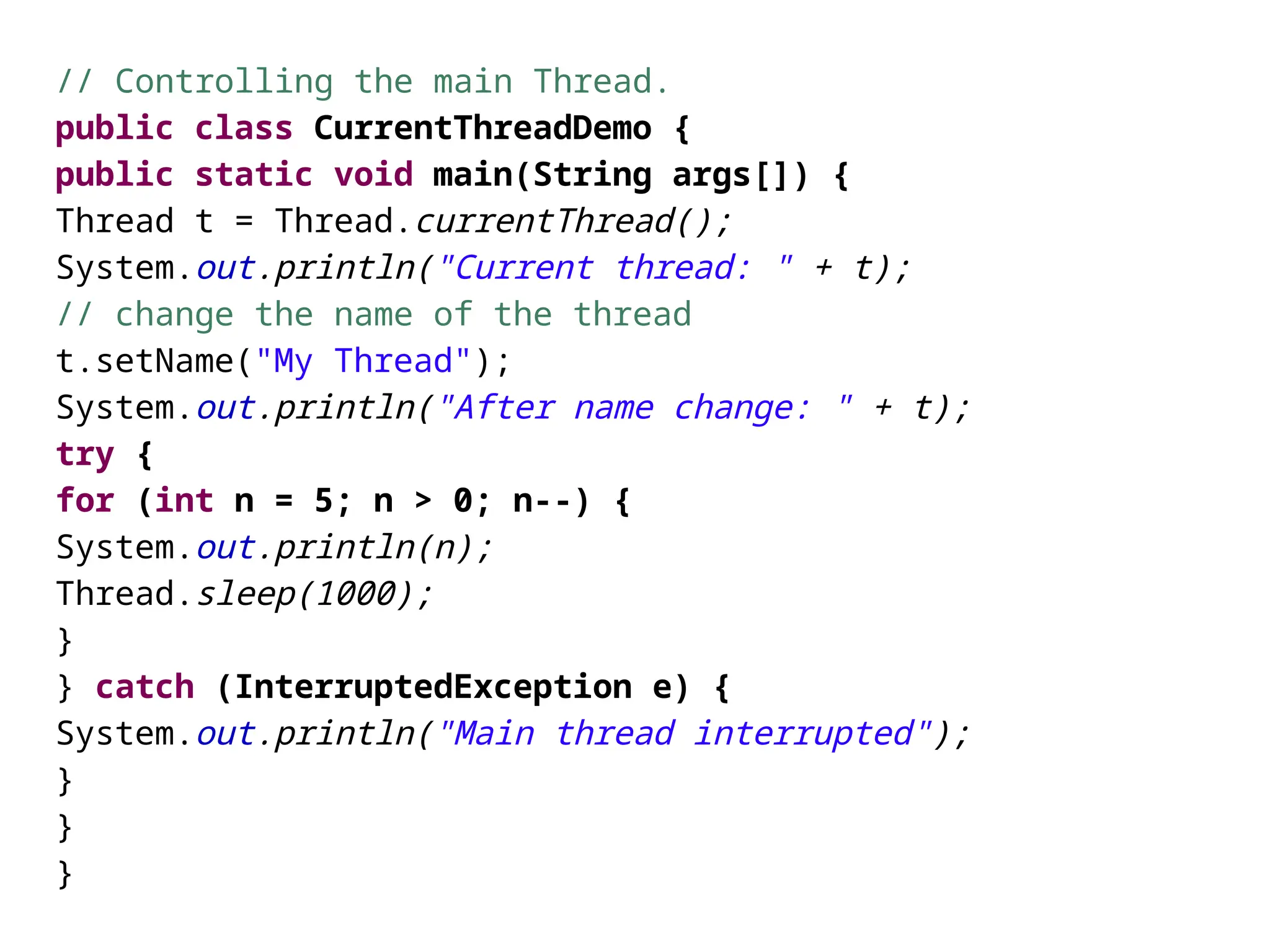 // Controlling the main Thread.
public class CurrentThreadDemo {
public static void main(String args[]) {
Thread t = Thread.currentThread();
System.out.println("Current thread: " + t);
// change the name of the thread
t.setName("My Thread");
System.out.println("After name change: " + t);
try {
for (int n = 5; n > 0; n--) {
System.out.println(n);
Thread.sleep(1000);
}
} catch (InterruptedException e) {
System.out.println("Main thread interrupted");
}
}
}
 