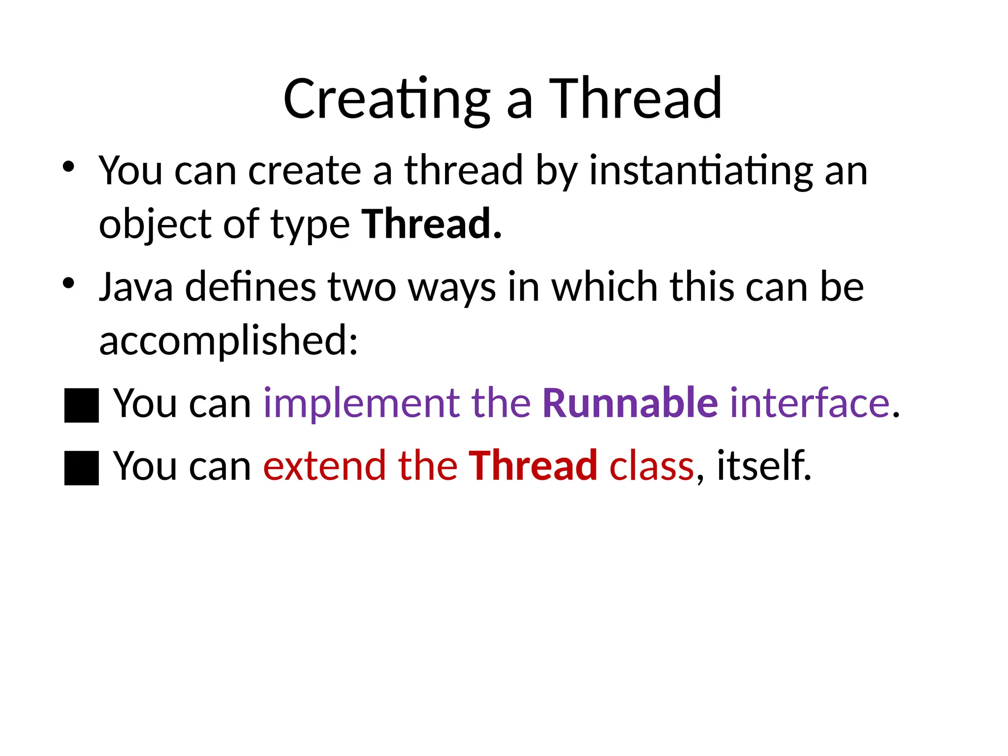 Creating a Thread
• You can create a thread by instantiating an
object of type Thread.
• Java defines two ways in which this can be
accomplished:
■ You can implement the Runnable interface.
■ You can extend the Thread class, itself.
 