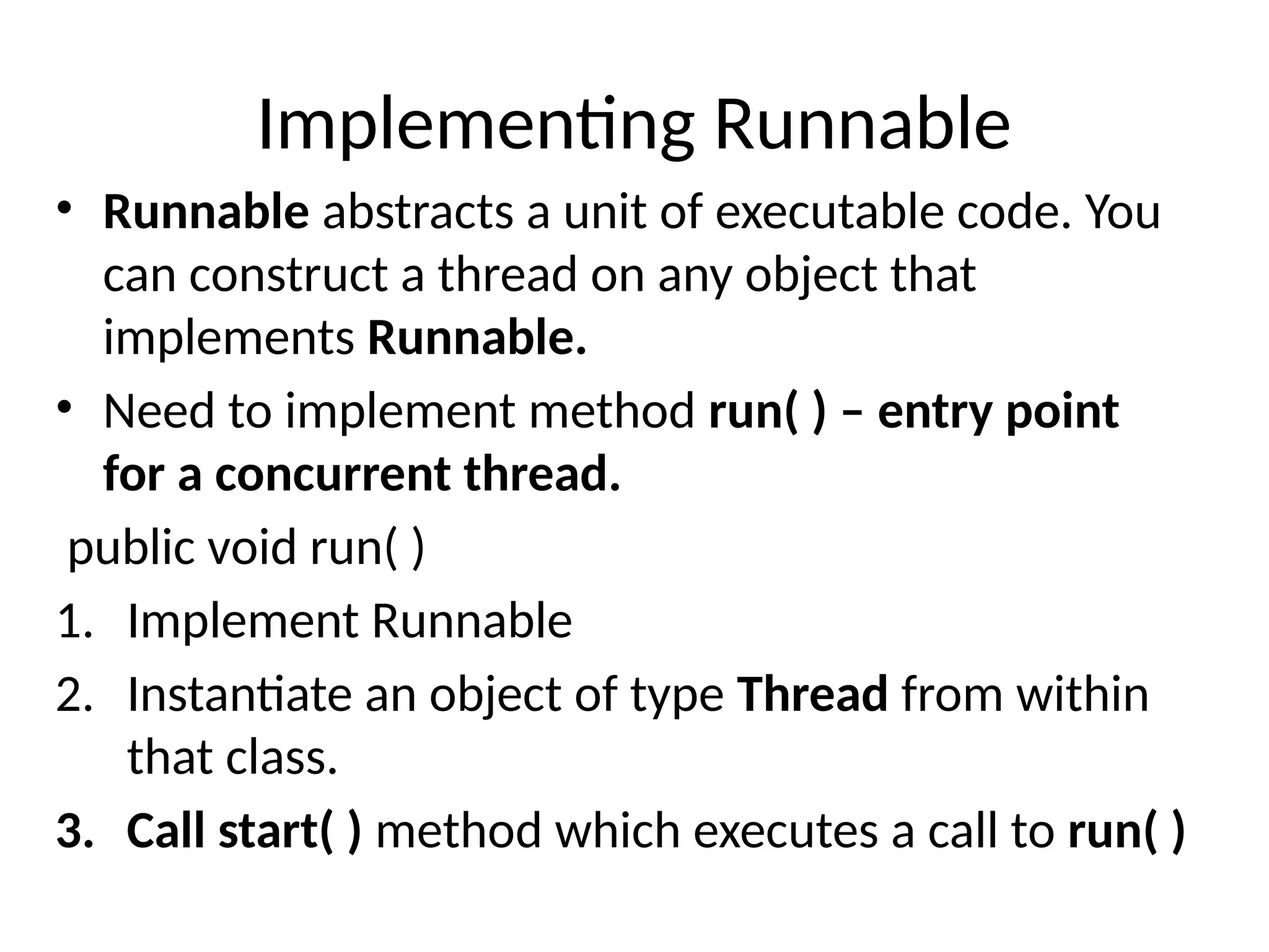 Implementing Runnable
• Runnable abstracts a unit of executable code. You
can construct a thread on any object that
implements Runnable.
• Need to implement method run( ) – entry point
for a concurrent thread.
public void run( )
1. Implement Runnable
2. Instantiate an object of type Thread from within
that class.
3. Call start( ) method which executes a call to run( )
 