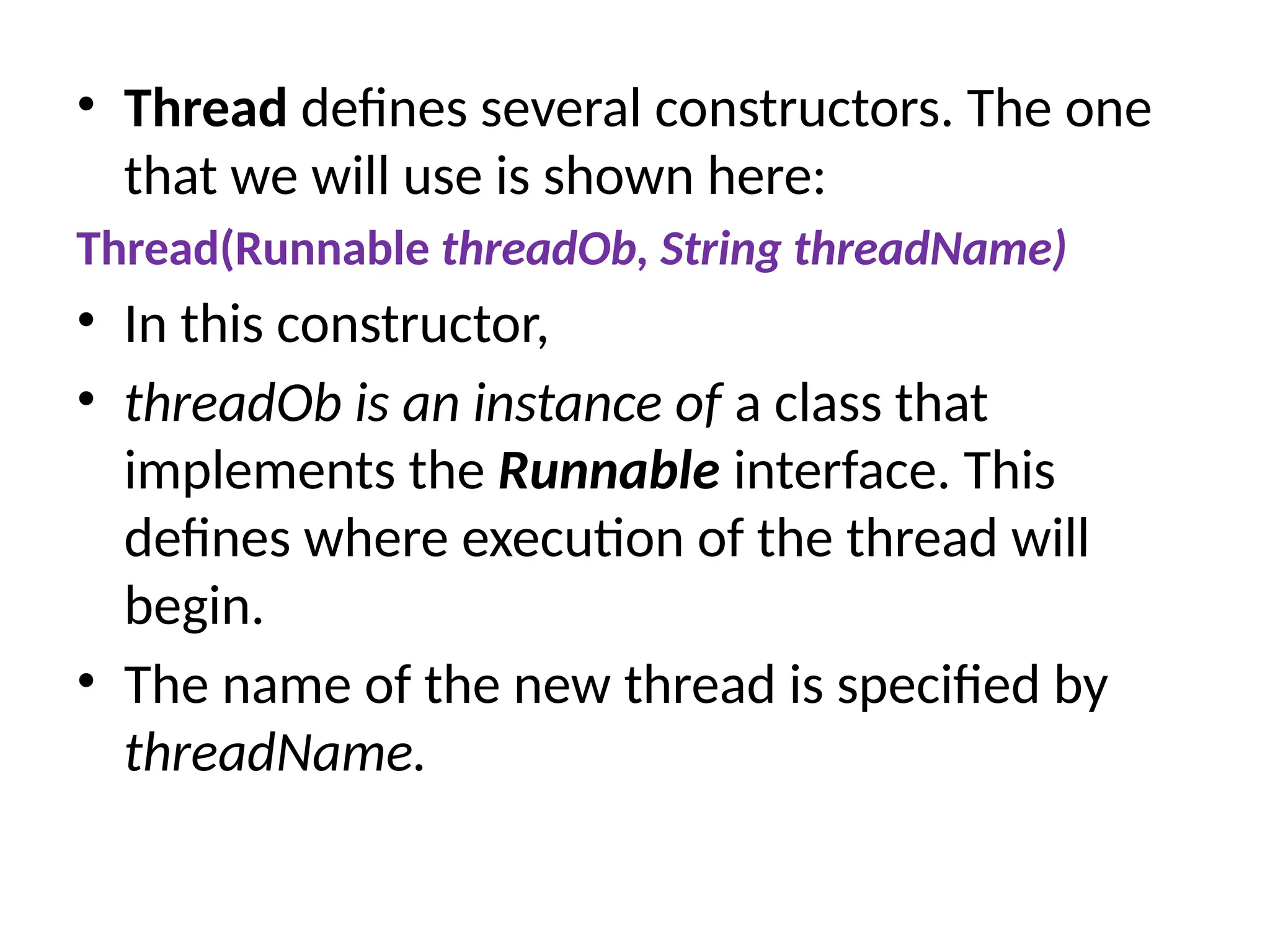• Thread defines several constructors. The one
that we will use is shown here:
Thread(Runnable threadOb, String threadName)
• In this constructor,
• threadOb is an instance of a class that
implements the Runnable interface. This
defines where execution of the thread will
begin.
• The name of the new thread is specified by
threadName.
 