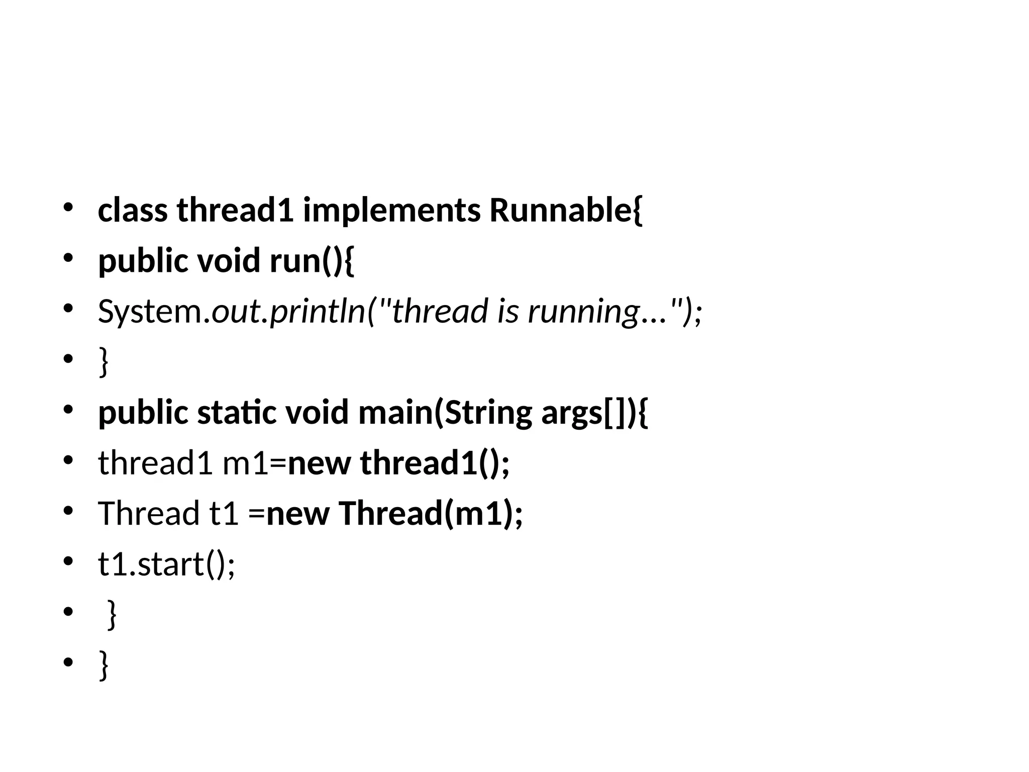 • class thread1 implements Runnable{
• public void run(){
• System.out.println("thread is running...");
• }
• public static void main(String args[]){
• thread1 m1=new thread1();
• Thread t1 =new Thread(m1);
• t1.start();
• }
• }
 