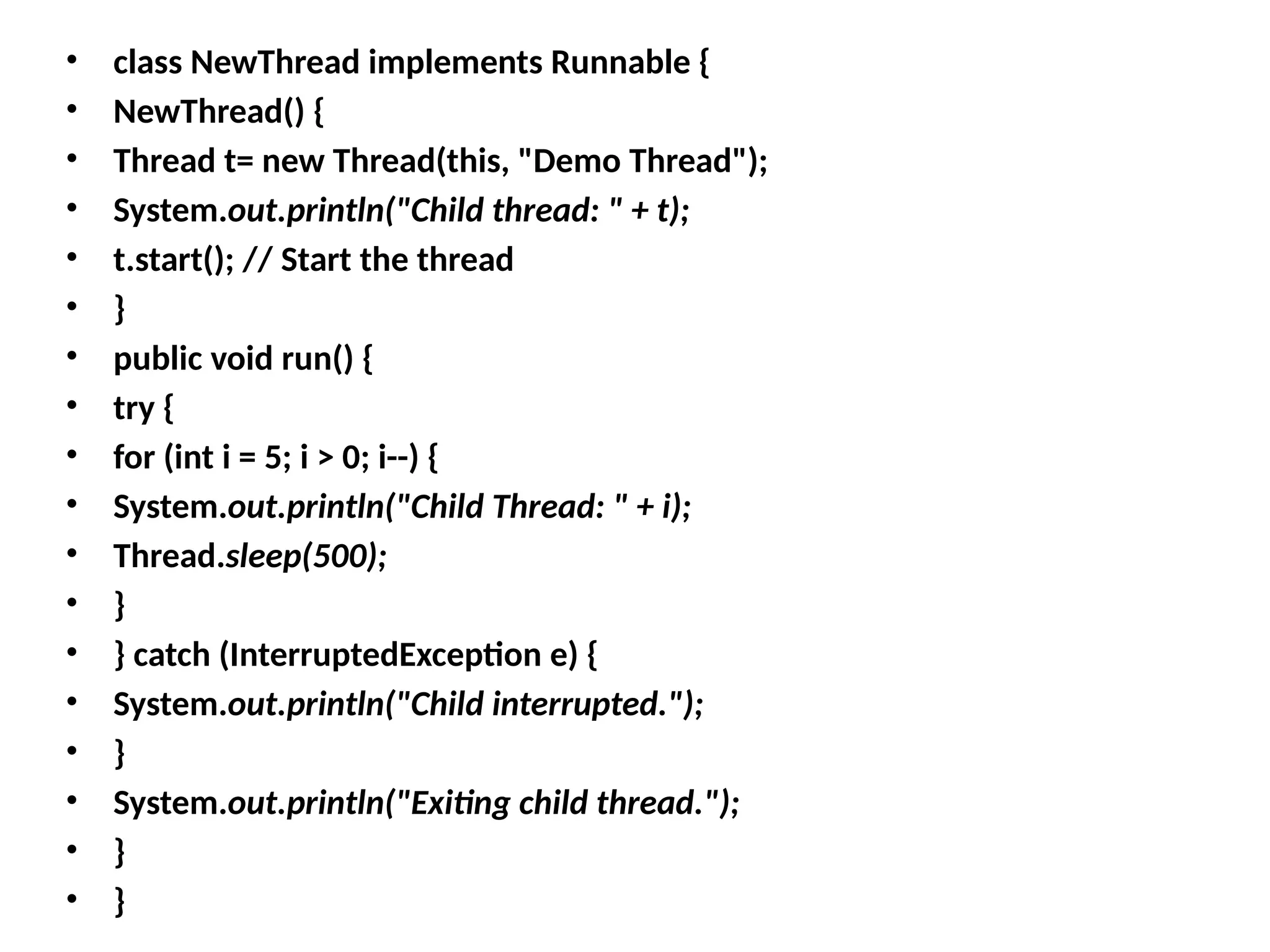 • class NewThread implements Runnable {
• NewThread() {
• Thread t= new Thread(this, "Demo Thread");
• System.out.println("Child thread: " + t);
• t.start(); // Start the thread
• }
• public void run() {
• try {
• for (int i = 5; i > 0; i--) {
• System.out.println("Child Thread: " + i);
• Thread.sleep(500);
• }
• } catch (InterruptedException e) {
• System.out.println("Child interrupted.");
• }
• System.out.println("Exiting child thread.");
• }
• }
 