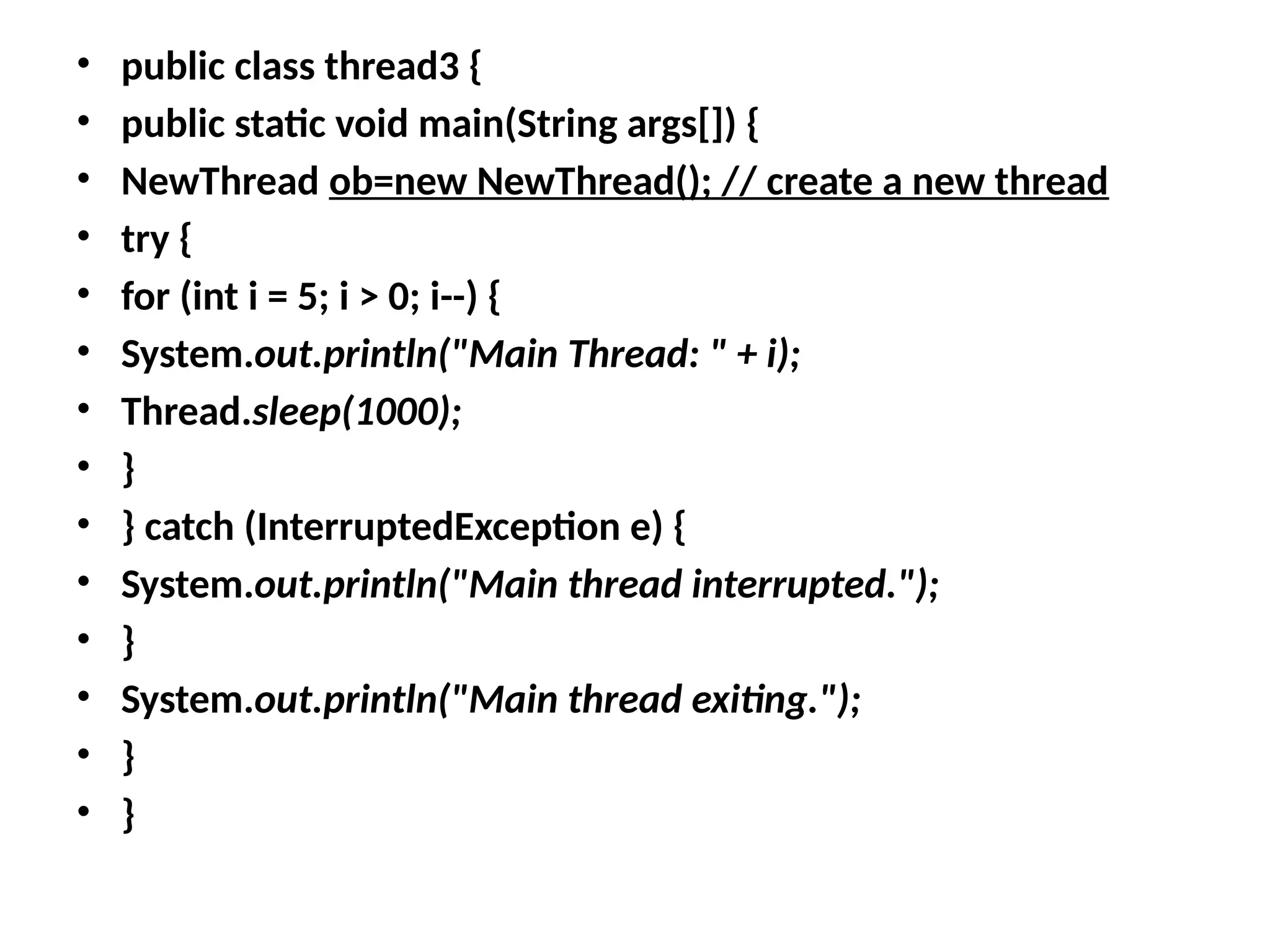 • public class thread3 {
• public static void main(String args[]) {
• NewThread ob=new NewThread(); // create a new thread
• try {
• for (int i = 5; i > 0; i--) {
• System.out.println("Main Thread: " + i);
• Thread.sleep(1000);
• }
• } catch (InterruptedException e) {
• System.out.println("Main thread interrupted.");
• }
• System.out.println("Main thread exiting.");
• }
• }
 