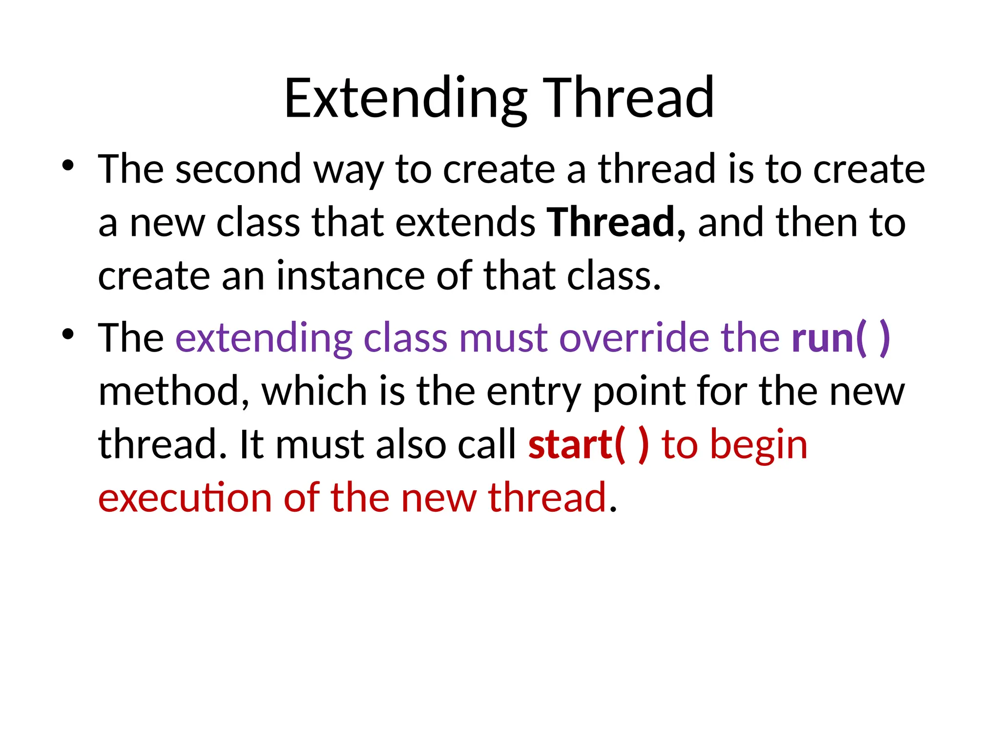 Extending Thread
• The second way to create a thread is to create
a new class that extends Thread, and then to
create an instance of that class.
• The extending class must override the run( )
method, which is the entry point for the new
thread. It must also call start( ) to begin
execution of the new thread.
 