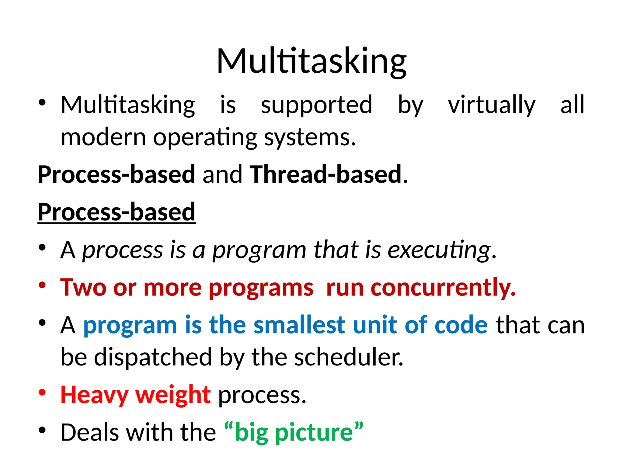Multitasking
• Multitasking is supported by virtually all
modern operating systems.
Process-based and Thread-based.
Process-based
• A process is a program that is executing.
• Two or more programs run concurrently.
• A program is the smallest unit of code that can
be dispatched by the scheduler.
• Heavy weight process.
• Deals with the “big picture”
 