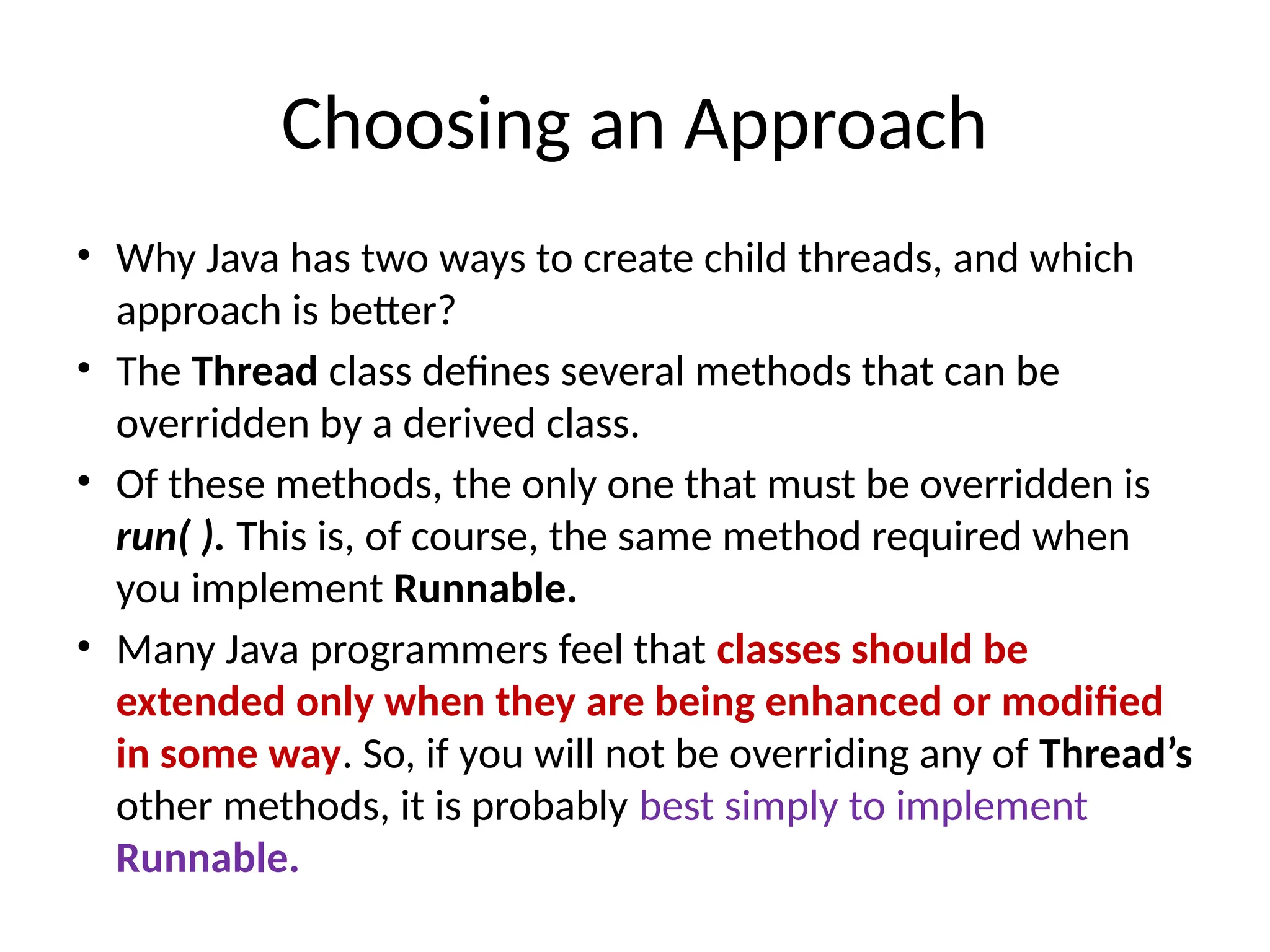 Choosing an Approach
• Why Java has two ways to create child threads, and which
approach is better?
• The Thread class defines several methods that can be
overridden by a derived class.
• Of these methods, the only one that must be overridden is
run( ). This is, of course, the same method required when
you implement Runnable.
• Many Java programmers feel that classes should be
extended only when they are being enhanced or modified
in some way. So, if you will not be overriding any of Thread’s
other methods, it is probably best simply to implement
Runnable.
 