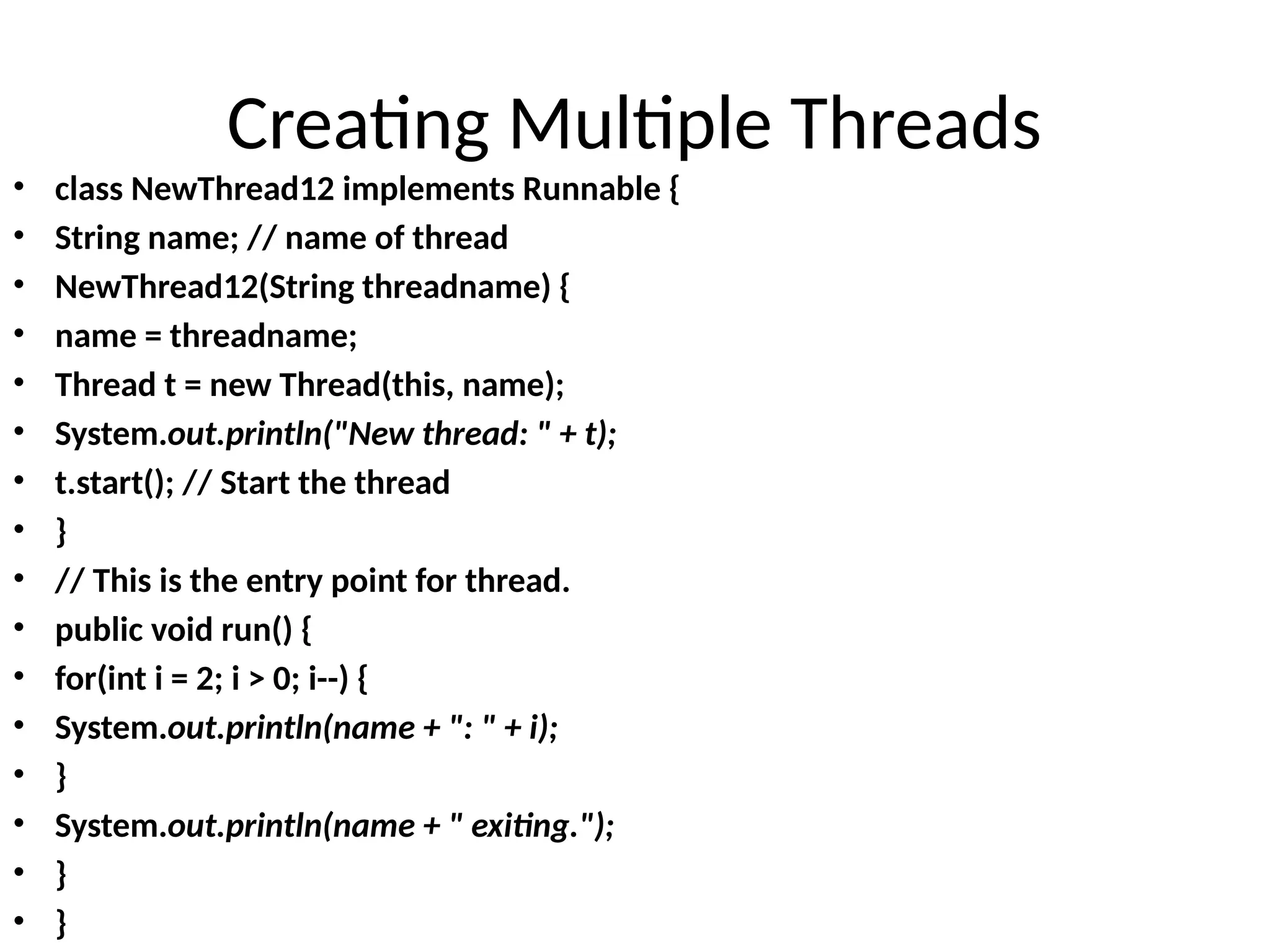 Creating Multiple Threads
• class NewThread12 implements Runnable {
• String name; // name of thread
• NewThread12(String threadname) {
• name = threadname;
• Thread t = new Thread(this, name);
• System.out.println("New thread: " + t);
• t.start(); // Start the thread
• }
• // This is the entry point for thread.
• public void run() {
• for(int i = 2; i > 0; i--) {
• System.out.println(name + ": " + i);
• }
• System.out.println(name + " exiting.");
• }
• }
 