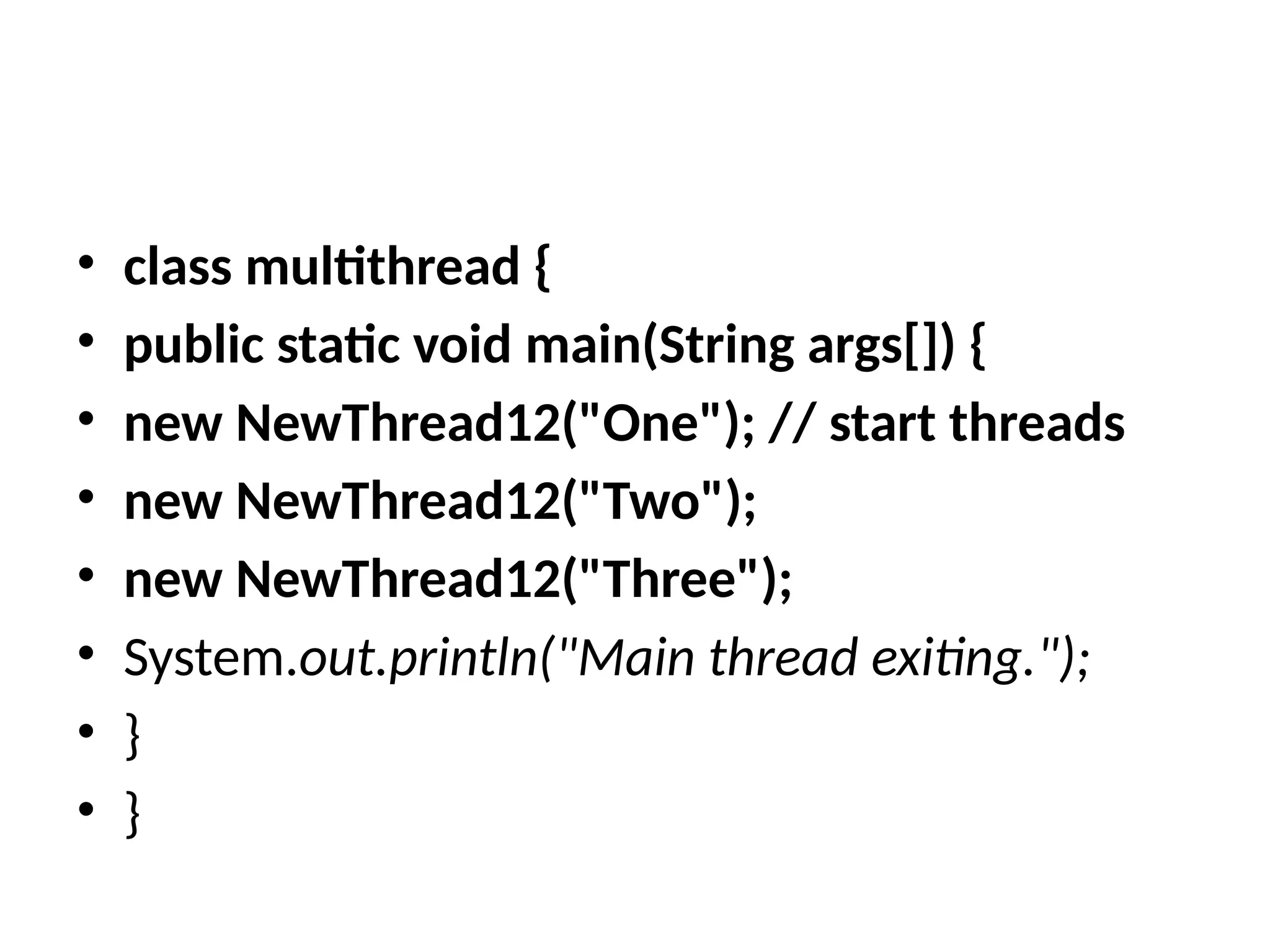 • class multithread {
• public static void main(String args[]) {
• new NewThread12("One"); // start threads
• new NewThread12("Two");
• new NewThread12("Three");
• System.out.println("Main thread exiting.");
• }
• }
 