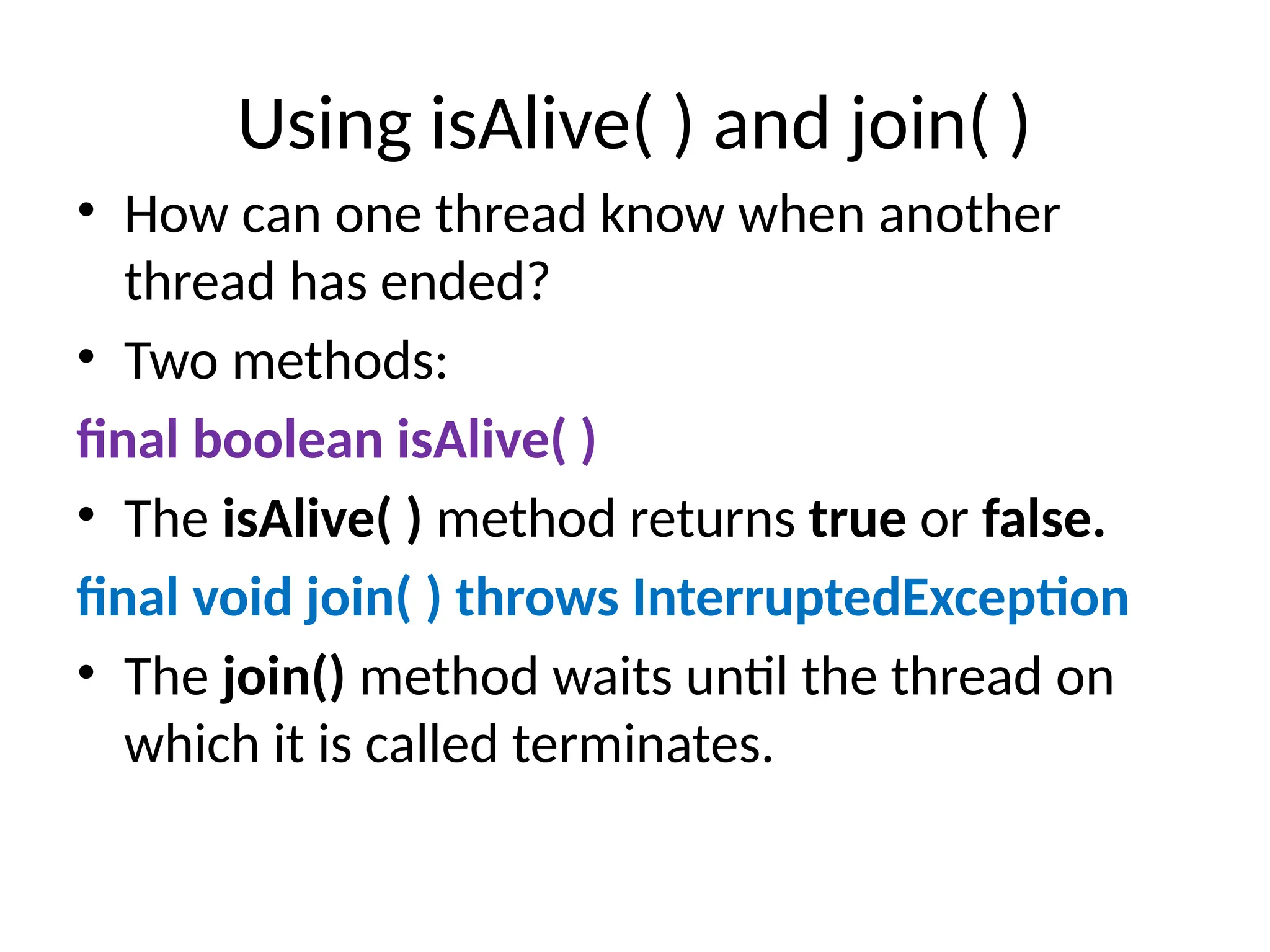 Using isAlive( ) and join( )
• How can one thread know when another
thread has ended?
• Two methods:
final boolean isAlive( )
• The isAlive( ) method returns true or false.
final void join( ) throws InterruptedException
• The join() method waits until the thread on
which it is called terminates.
 