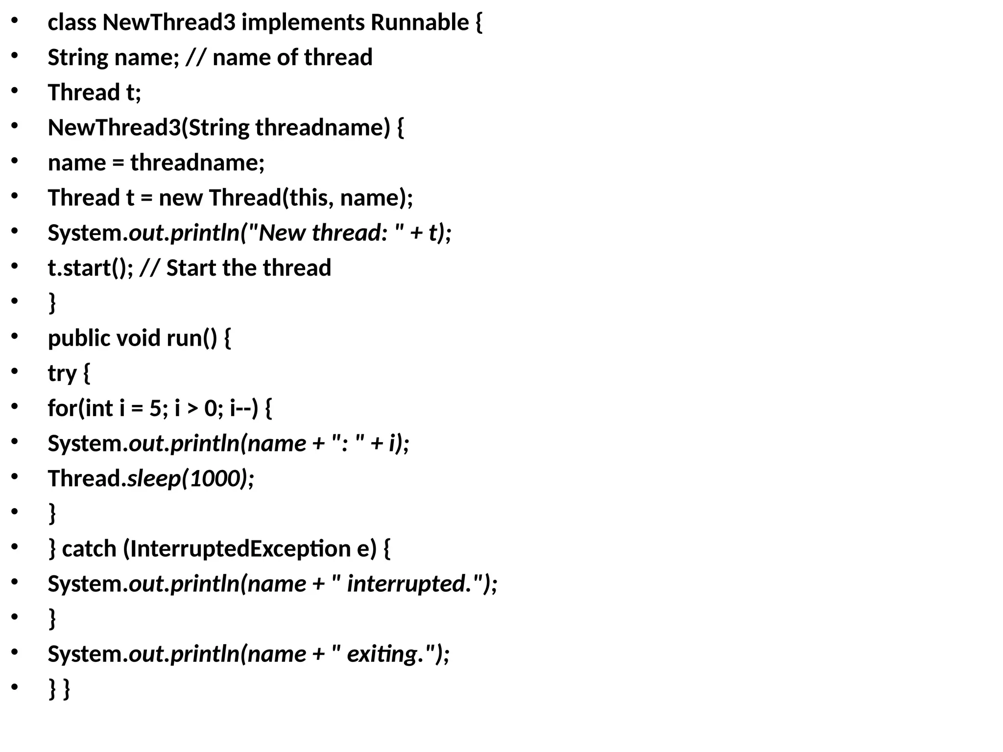 • class NewThread3 implements Runnable {
• String name; // name of thread
• Thread t;
• NewThread3(String threadname) {
• name = threadname;
• Thread t = new Thread(this, name);
• System.out.println("New thread: " + t);
• t.start(); // Start the thread
• }
• public void run() {
• try {
• for(int i = 5; i > 0; i--) {
• System.out.println(name + ": " + i);
• Thread.sleep(1000);
• }
• } catch (InterruptedException e) {
• System.out.println(name + " interrupted.");
• }
• System.out.println(name + " exiting.");
• } }
 