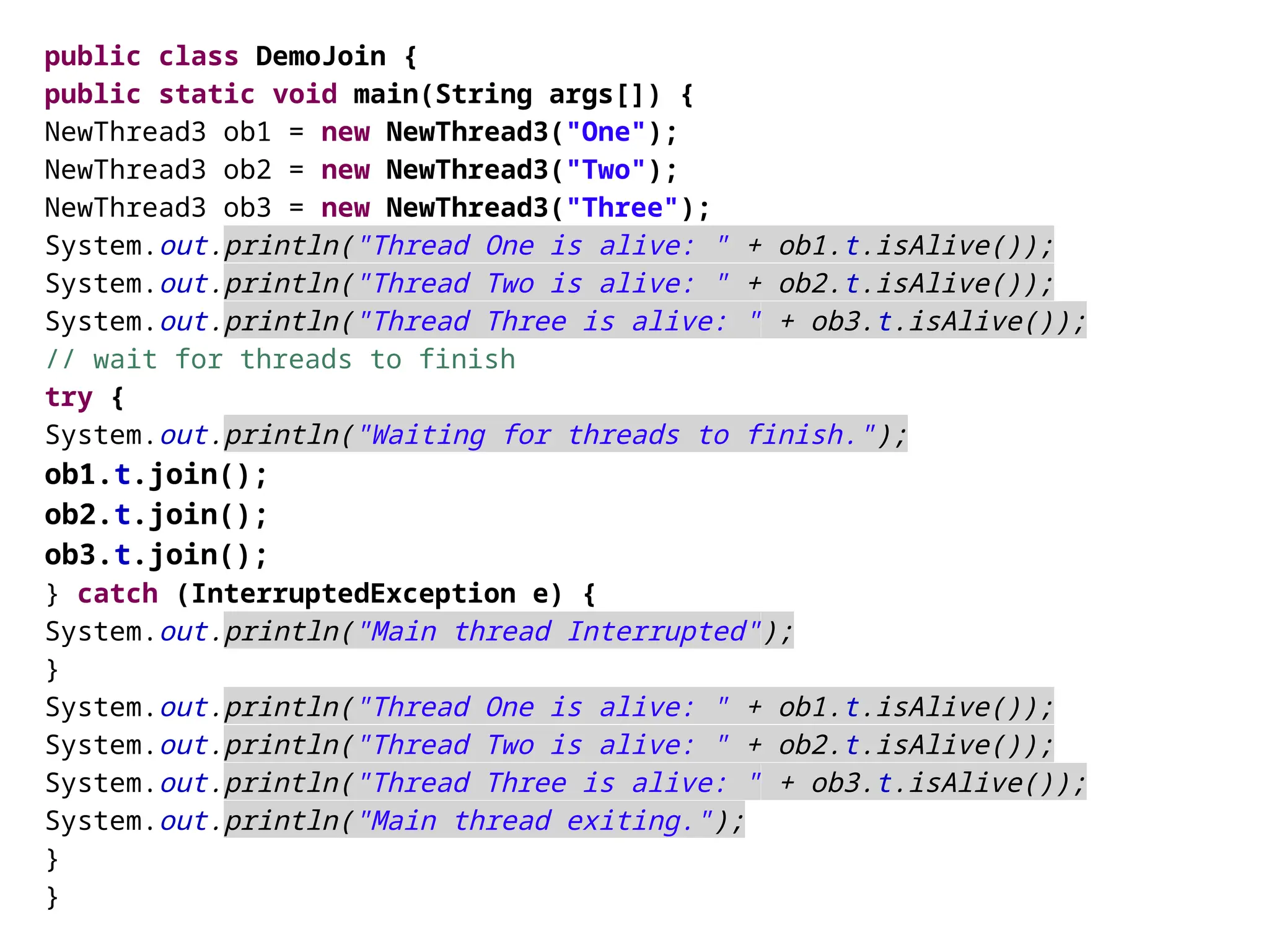 public class DemoJoin {
public static void main(String args[]) {
NewThread3 ob1 = new NewThread3("One");
NewThread3 ob2 = new NewThread3("Two");
NewThread3 ob3 = new NewThread3("Three");
System.out.println("Thread One is alive: " + ob1.t.isAlive());
System.out.println("Thread Two is alive: " + ob2.t.isAlive());
System.out.println("Thread Three is alive: " + ob3.t.isAlive());
// wait for threads to finish
try {
System.out.println("Waiting for threads to finish.");
ob1.t.join();
ob2.t.join();
ob3.t.join();
} catch (InterruptedException e) {
System.out.println("Main thread Interrupted");
}
System.out.println("Thread One is alive: " + ob1.t.isAlive());
System.out.println("Thread Two is alive: " + ob2.t.isAlive());
System.out.println("Thread Three is alive: " + ob3.t.isAlive());
System.out.println("Main thread exiting.");
}
}
 