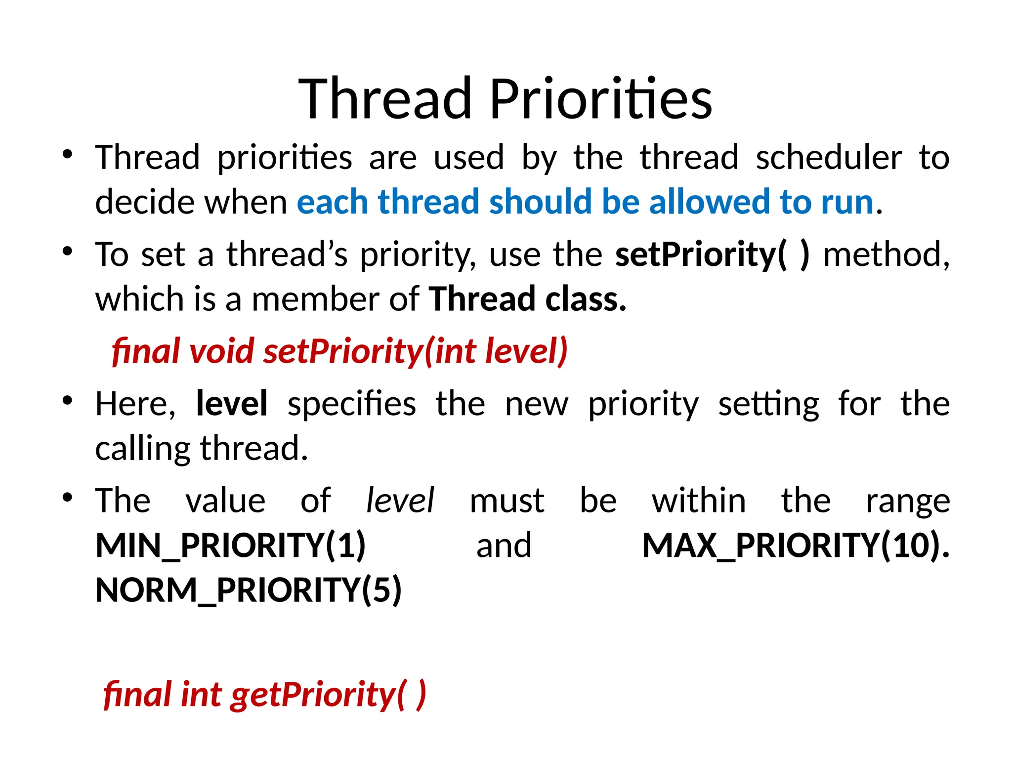 Thread Priorities
• Thread priorities are used by the thread scheduler to
decide when each thread should be allowed to run.
• To set a thread’s priority, use the setPriority( ) method,
which is a member of Thread class.
final void setPriority(int level)
• Here, level specifies the new priority setting for the
calling thread.
• The value of level must be within the range
MIN_PRIORITY(1) and MAX_PRIORITY(10).
NORM_PRIORITY(5)
final int getPriority( )
 