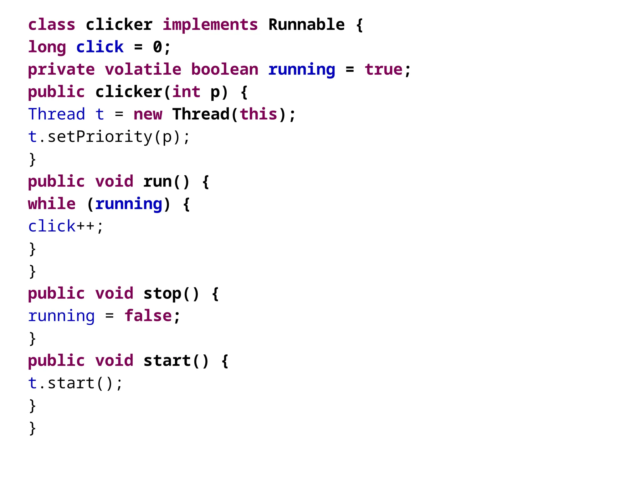 class clicker implements Runnable {
long click = 0;
private volatile boolean running = true;
public clicker(int p) {
Thread t = new Thread(this);
t.setPriority(p);
}
public void run() {
while (running) {
click++;
}
}
public void stop() {
running = false;
}
public void start() {
t.start();
}
}
 