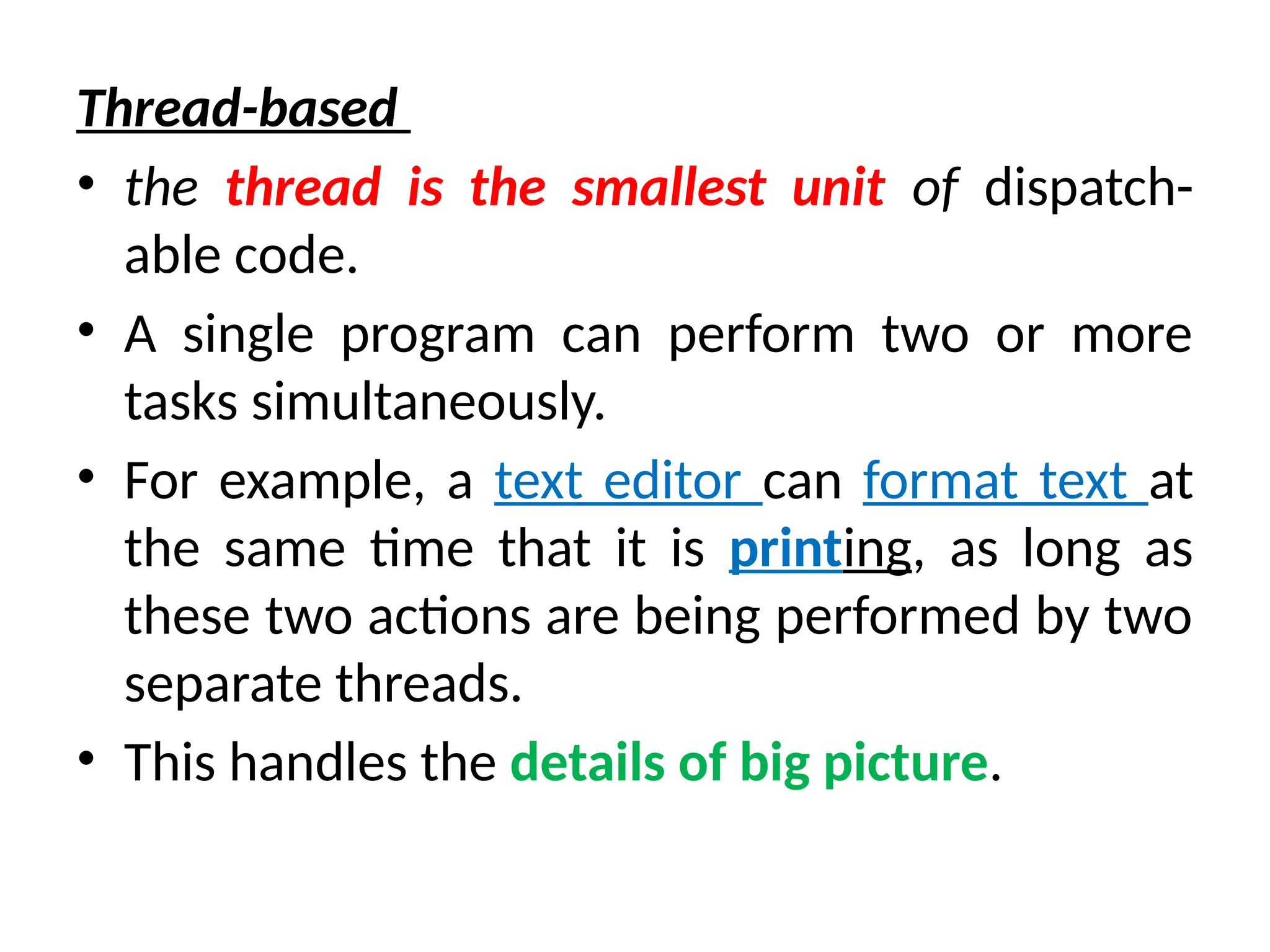 Thread-based
• the thread is the smallest unit of dispatch-
able code.
• A single program can perform two or more
tasks simultaneously.
• For example, a text editor can format text at
the same time that it is printing, as long as
these two actions are being performed by two
separate threads.
• This handles the details of big picture.
 
