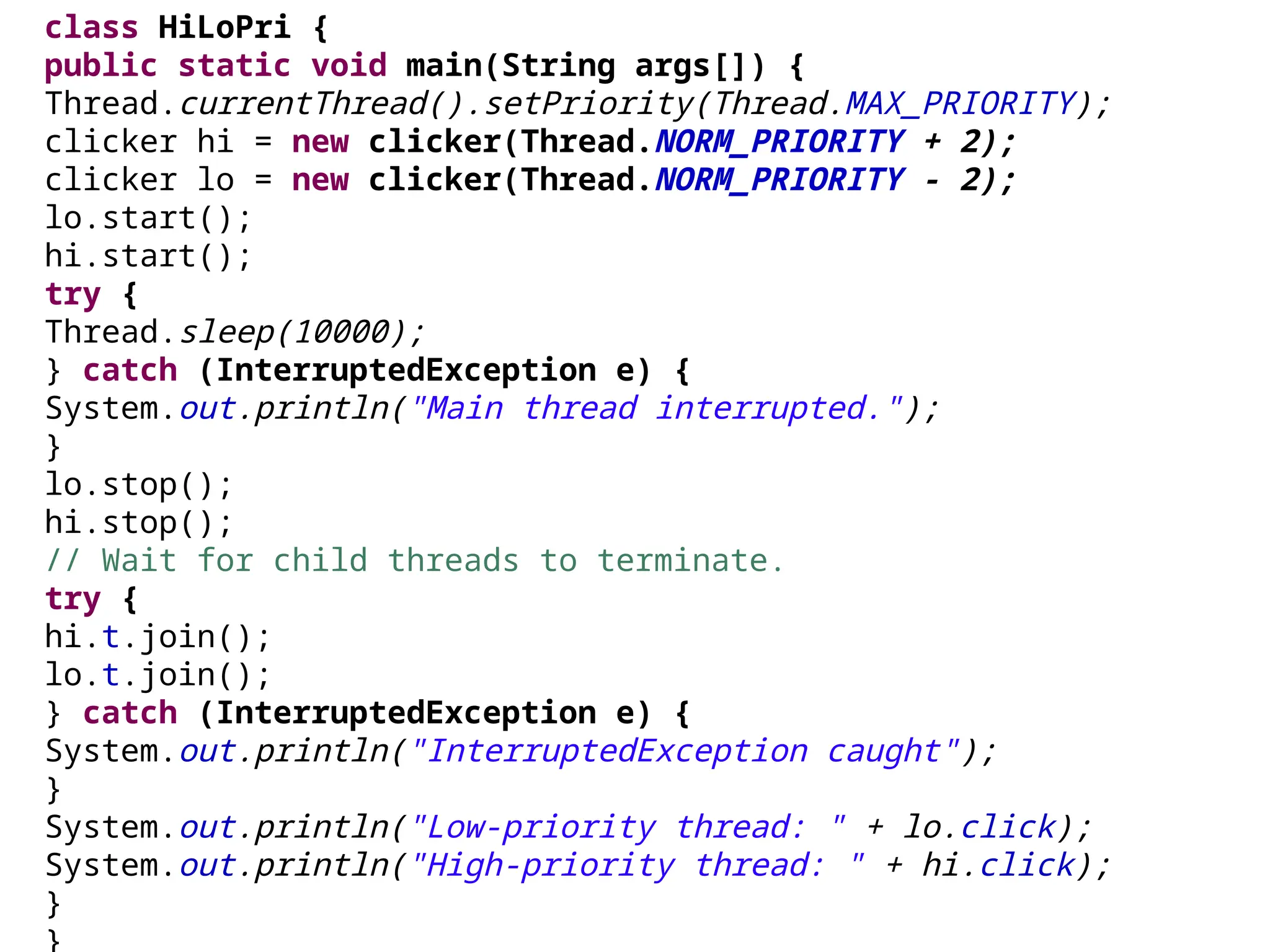 class HiLoPri {
public static void main(String args[]) {
Thread.currentThread().setPriority(Thread.MAX_PRIORITY);
clicker hi = new clicker(Thread.NORM_PRIORITY + 2);
clicker lo = new clicker(Thread.NORM_PRIORITY - 2);
lo.start();
hi.start();
try {
Thread.sleep(10000);
} catch (InterruptedException e) {
System.out.println("Main thread interrupted.");
}
lo.stop();
hi.stop();
// Wait for child threads to terminate.
try {
hi.t.join();
lo.t.join();
} catch (InterruptedException e) {
System.out.println("InterruptedException caught");
}
System.out.println("Low-priority thread: " + lo.click);
System.out.println("High-priority thread: " + hi.click);
}
}
 