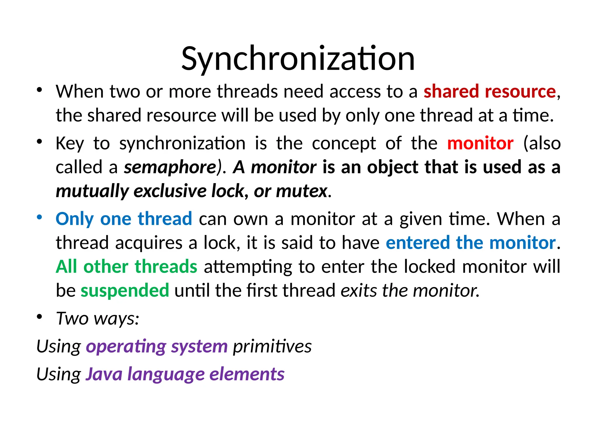 Synchronization
• When two or more threads need access to a shared resource,
the shared resource will be used by only one thread at a time.
• Key to synchronization is the concept of the monitor (also
called a semaphore). A monitor is an object that is used as a
mutually exclusive lock, or mutex.
• Only one thread can own a monitor at a given time. When a
thread acquires a lock, it is said to have entered the monitor.
All other threads attempting to enter the locked monitor will
be suspended until the first thread exits the monitor.
• Two ways:
Using operating system primitives
Using Java language elements
 
