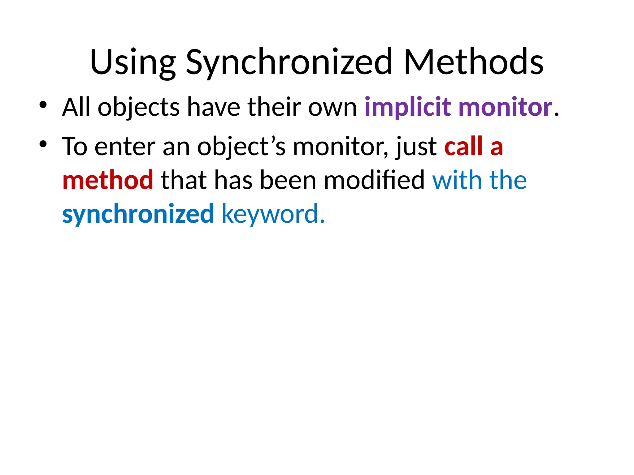 Using Synchronized Methods
• All objects have their own implicit monitor.
• To enter an object’s monitor, just call a
method that has been modified with the
synchronized keyword.
 