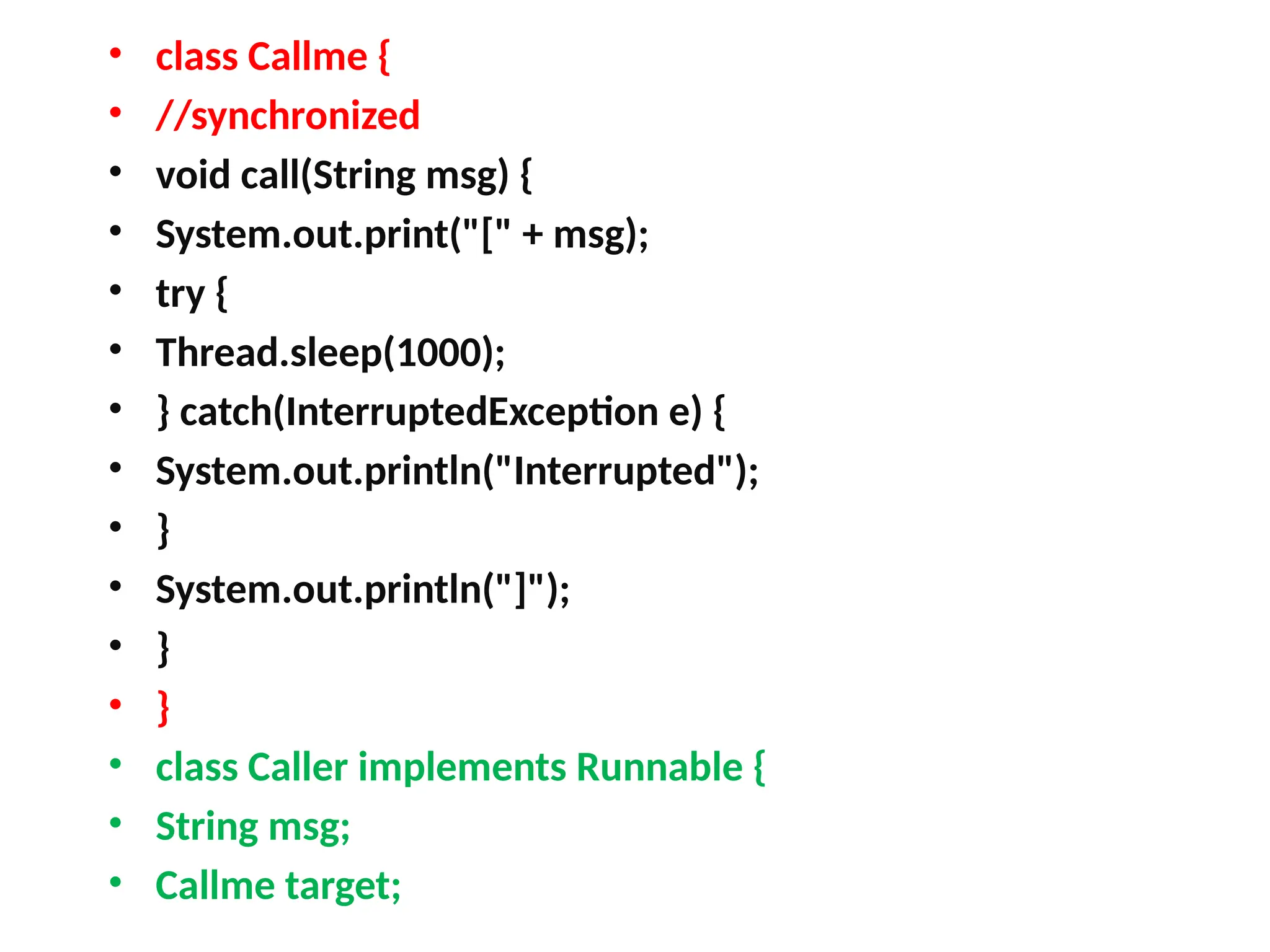 • class Callme {
• //synchronized
• void call(String msg) {
• System.out.print("[" + msg);
• try {
• Thread.sleep(1000);
• } catch(InterruptedException e) {
• System.out.println("Interrupted");
• }
• System.out.println("]");
• }
• }
• class Caller implements Runnable {
• String msg;
• Callme target;
 
