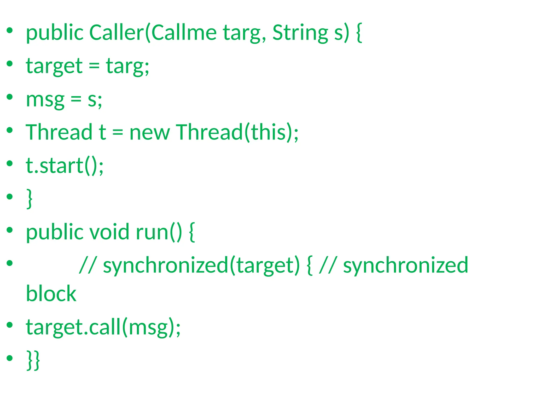 • public Caller(Callme targ, String s) {
• target = targ;
• msg = s;
• Thread t = new Thread(this);
• t.start();
• }
• public void run() {
• // synchronized(target) { // synchronized
block
• target.call(msg);
• }}
 