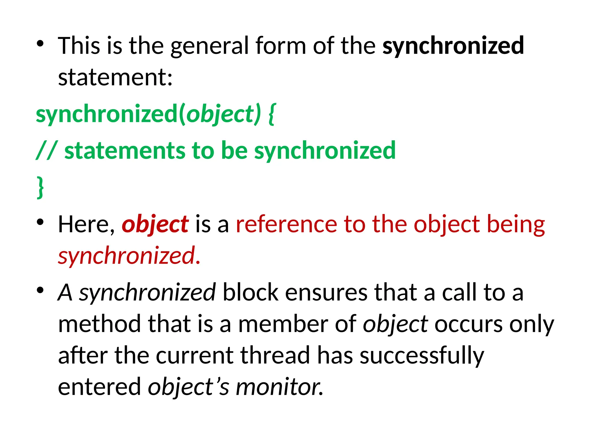 • This is the general form of the synchronized
statement:
synchronized(object) {
// statements to be synchronized
}
• Here, object is a reference to the object being
synchronized.
• A synchronized block ensures that a call to a
method that is a member of object occurs only
after the current thread has successfully
entered object’s monitor.
 