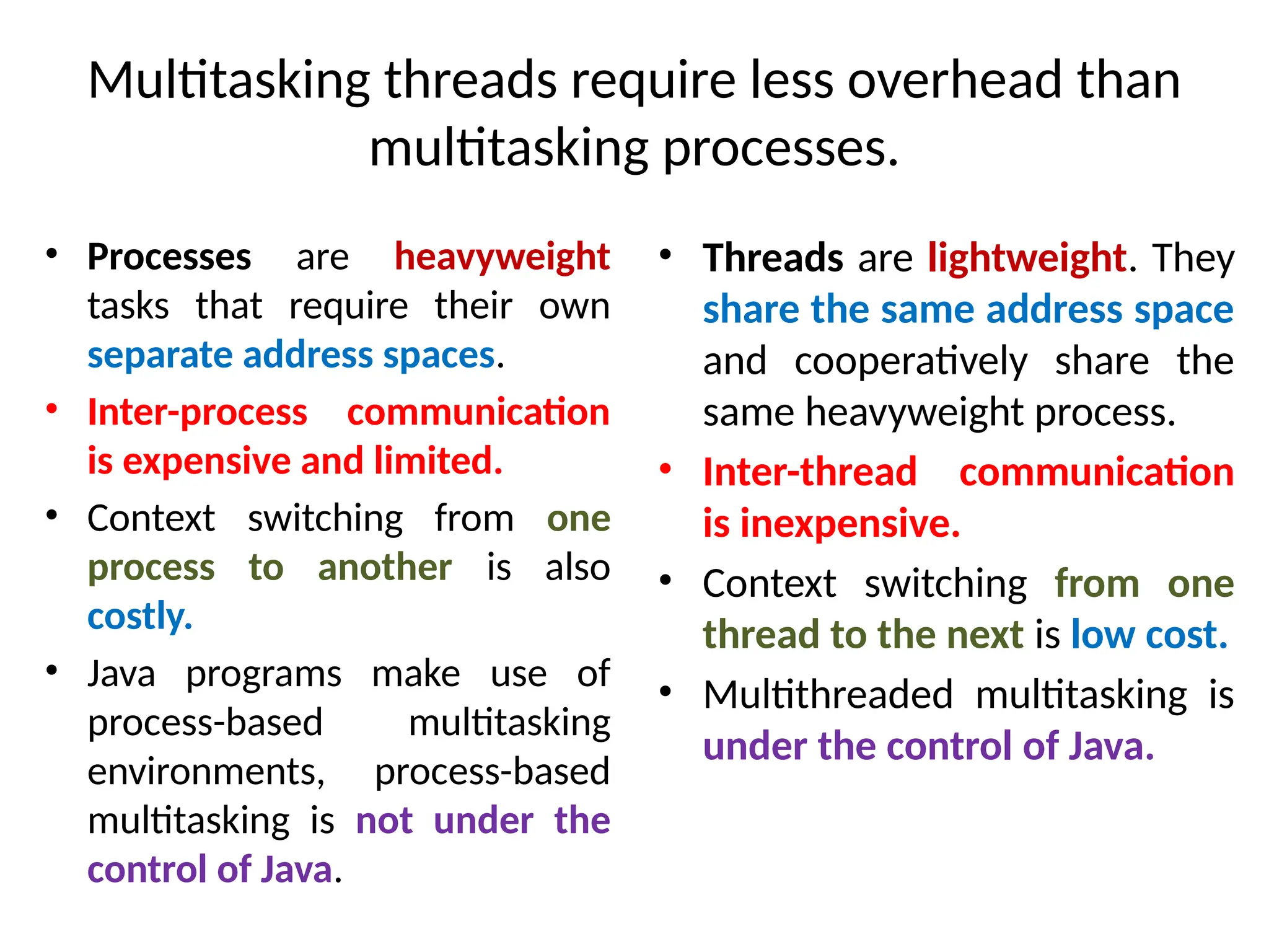 Multitasking threads require less overhead than
multitasking processes.
• Processes are heavyweight
tasks that require their own
separate address spaces.
• Inter-process communication
is expensive and limited.
• Context switching from one
process to another is also
costly.
• Java programs make use of
process-based multitasking
environments, process-based
multitasking is not under the
control of Java.
• Threads are lightweight. They
share the same address space
and cooperatively share the
same heavyweight process.
• Inter-thread communication
is inexpensive.
• Context switching from one
thread to the next is low cost.
• Multithreaded multitasking is
under the control of Java.
 