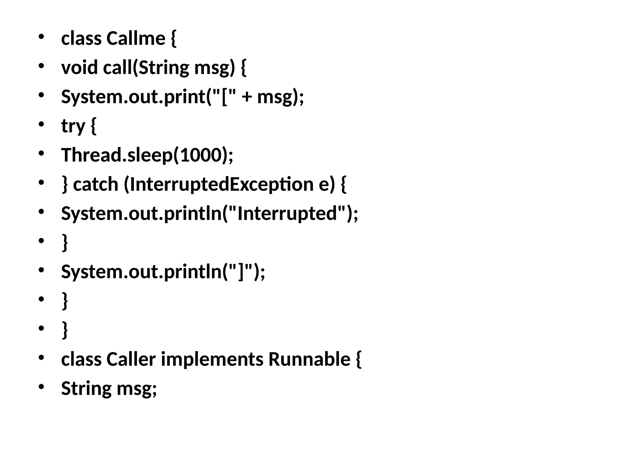 • class Callme {
• void call(String msg) {
• System.out.print("[" + msg);
• try {
• Thread.sleep(1000);
• } catch (InterruptedException e) {
• System.out.println("Interrupted");
• }
• System.out.println("]");
• }
• }
• class Caller implements Runnable {
• String msg;
 