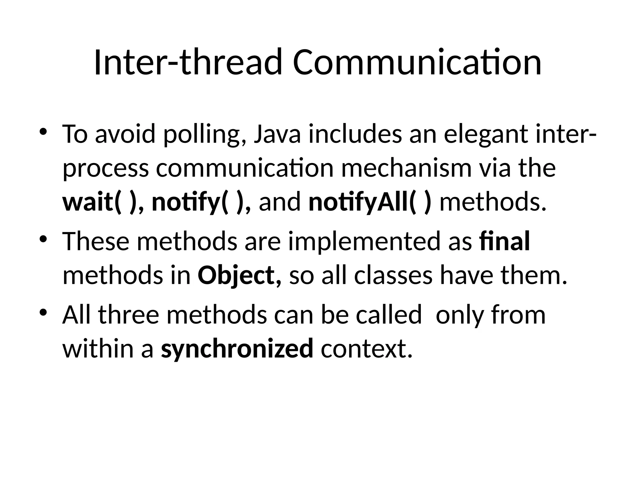 Inter-thread Communication
• To avoid polling, Java includes an elegant inter-
process communication mechanism via the
wait( ), notify( ), and notifyAll( ) methods.
• These methods are implemented as final
methods in Object, so all classes have them.
• All three methods can be called only from
within a synchronized context.
 