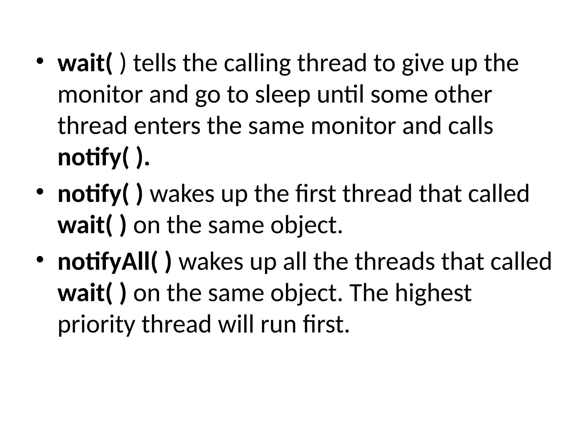 • wait( ) tells the calling thread to give up the
monitor and go to sleep until some other
thread enters the same monitor and calls
notify( ).
• notify( ) wakes up the first thread that called
wait( ) on the same object.
• notifyAll( ) wakes up all the threads that called
wait( ) on the same object. The highest
priority thread will run first.
 