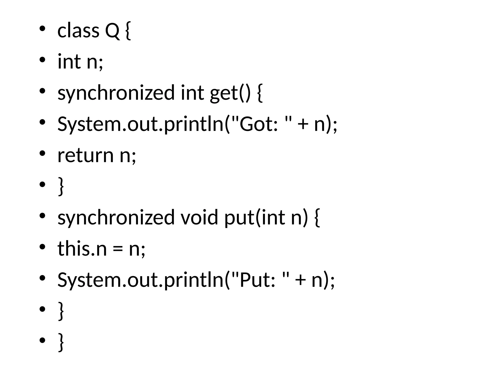 • class Q {
• int n;
• synchronized int get() {
• System.out.println("Got: " + n);
• return n;
• }
• synchronized void put(int n) {
• this.n = n;
• System.out.println("Put: " + n);
• }
• }
 