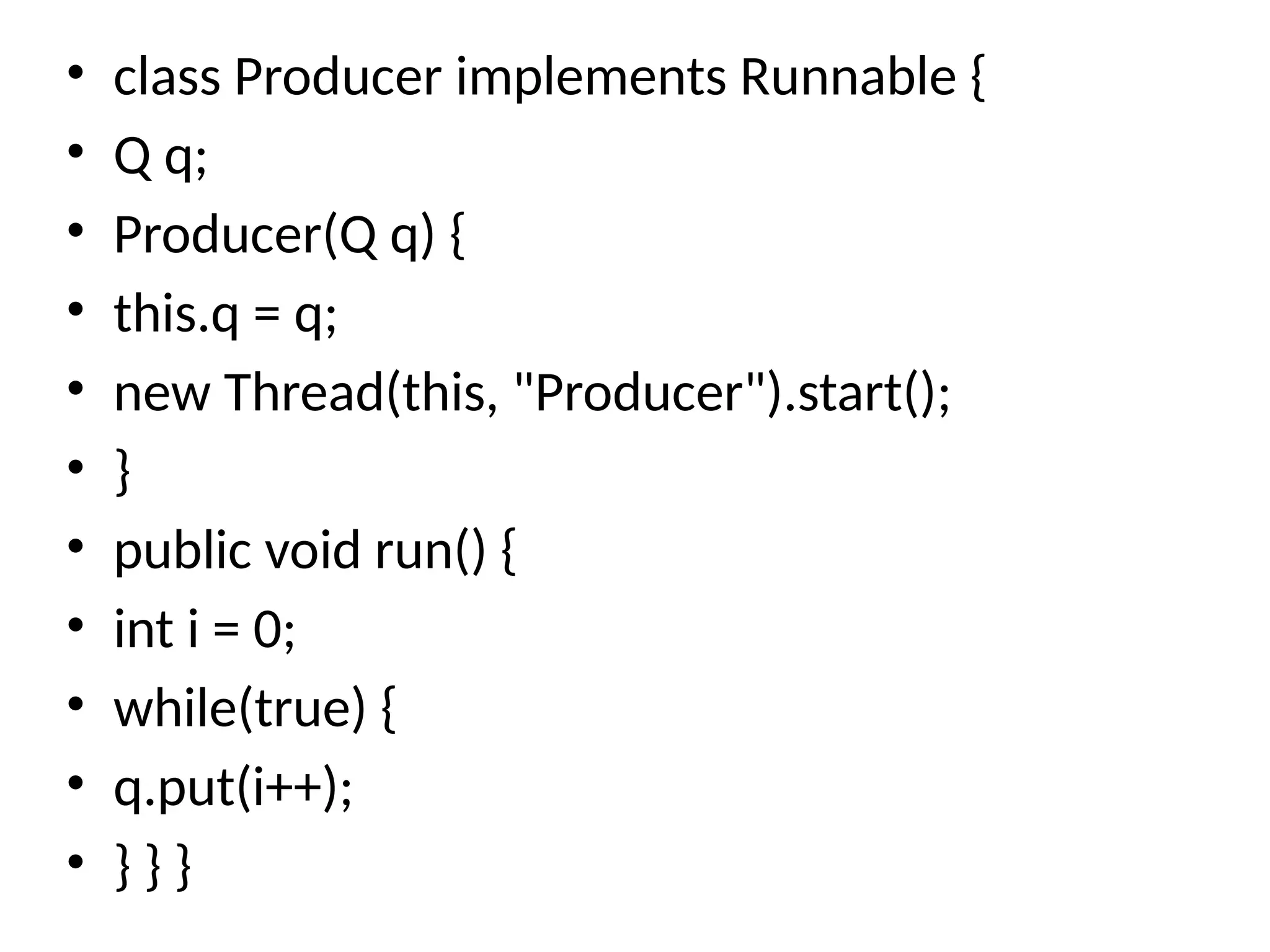 • class Producer implements Runnable {
• Q q;
• Producer(Q q) {
• this.q = q;
• new Thread(this, "Producer").start();
• }
• public void run() {
• int i = 0;
• while(true) {
• q.put(i++);
• } } }
 