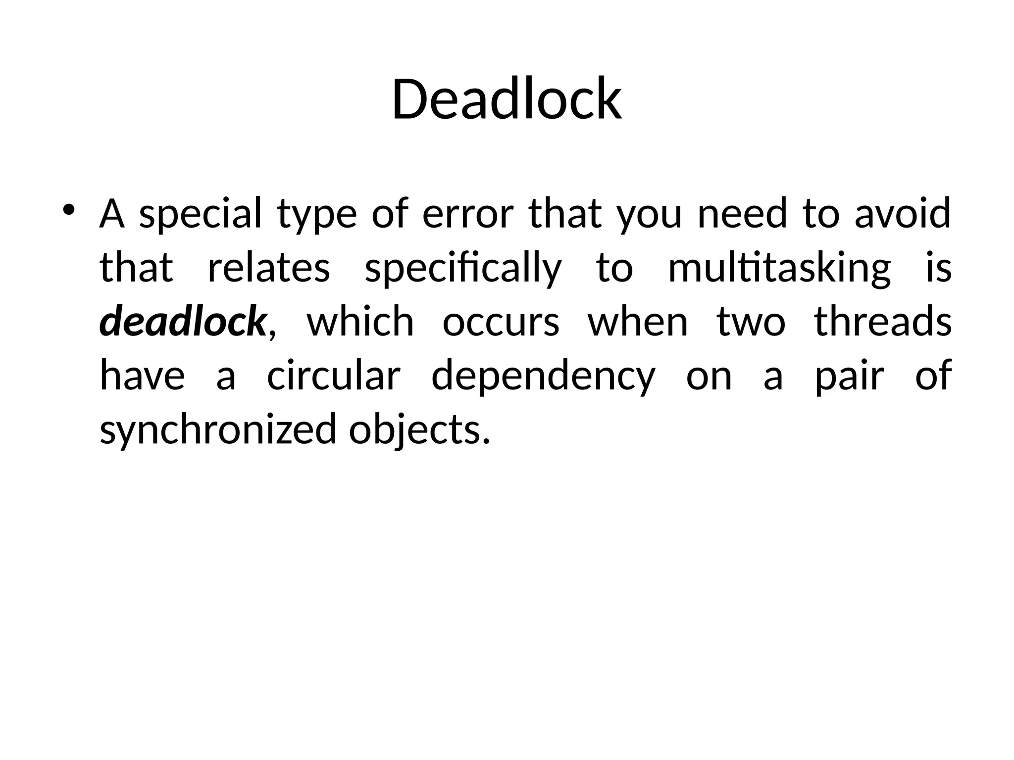 Deadlock
• A special type of error that you need to avoid
that relates specifically to multitasking is
deadlock, which occurs when two threads
have a circular dependency on a pair of
synchronized objects.
 