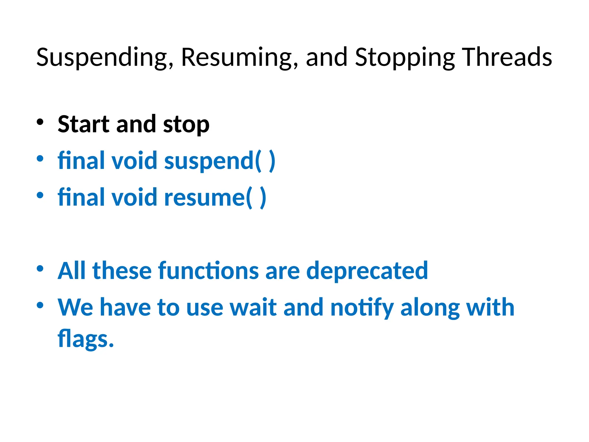 Suspending, Resuming, and Stopping Threads
• Start and stop
• final void suspend( )
• final void resume( )
• All these functions are deprecated
• We have to use wait and notify along with
flags.
 