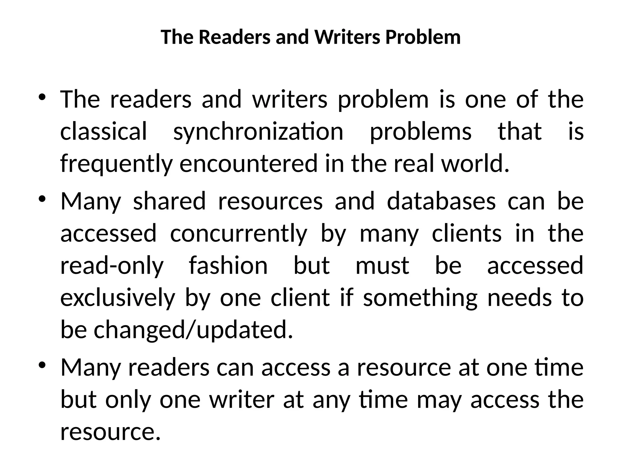 The Readers and Writers Problem
• The readers and writers problem is one of the
classical synchronization problems that is
frequently encountered in the real world.
• Many shared resources and databases can be
accessed concurrently by many clients in the
read-only fashion but must be accessed
exclusively by one client if something needs to
be changed/updated.
• Many readers can access a resource at one time
but only one writer at any time may access the
resource.
 