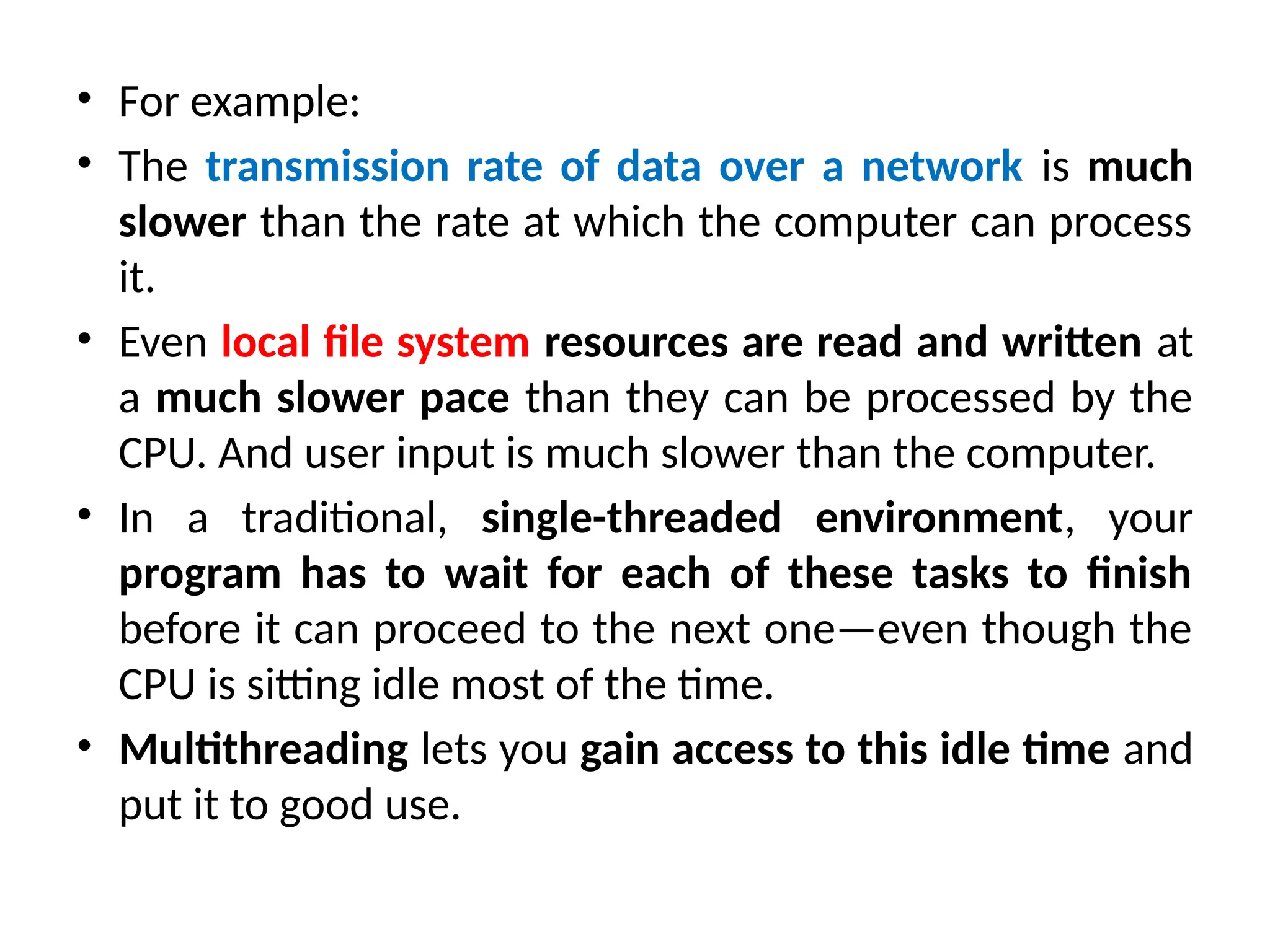 • For example:
• The transmission rate of data over a network is much
slower than the rate at which the computer can process
it.
• Even local file system resources are read and written at
a much slower pace than they can be processed by the
CPU. And user input is much slower than the computer.
• In a traditional, single-threaded environment, your
program has to wait for each of these tasks to finish
before it can proceed to the next one—even though the
CPU is sitting idle most of the time.
• Multithreading lets you gain access to this idle time and
put it to good use.
 