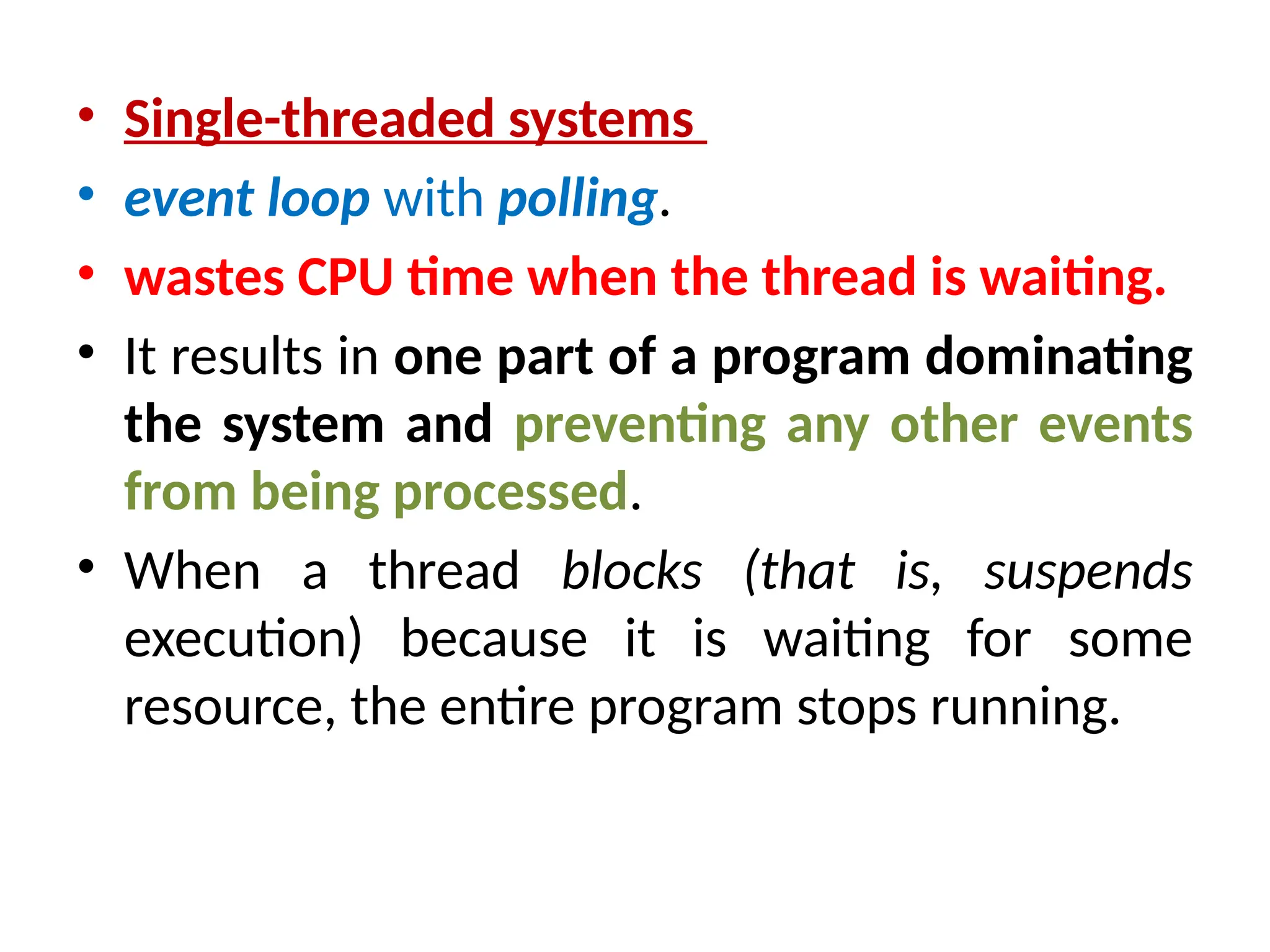 • Single-threaded systems
• event loop with polling.
• wastes CPU time when the thread is waiting.
• It results in one part of a program dominating
the system and preventing any other events
from being processed.
• When a thread blocks (that is, suspends
execution) because it is waiting for some
resource, the entire program stops running.
 