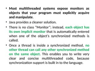 • Most multithreaded systems expose monitors as
objects that your program must explicitly acquire
and manipulate.
• Java provides a cleaner solution.
• There is no class “Monitor”; instead, each object has
its own implicit monitor that is automatically entered
when one of the object’s synchronized methods is
called.
• Once a thread is inside a synchronized method, no
other thread can call any other synchronized method
on the same object. This enables you to write very
clear and concise multithreaded code, because
synchronization support is built in to the language.
 